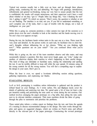 Typical test sessions usually last a little over an hour, and go through three phases:
getting ready, conducting the test, and debriefing. We begin with greetings, introductions,
refreshments and general ice-breaking, trying our very best to assure people that the test
is confidential, the results will remain anonymous, and their supervisor won’t hear a word
about whether or not they “got it.” People often say things like, “Am I flunking the test?
Am I getting it right?” To which we answer, “Don’t worry, the question is whether or not
we are flunking. The interface is on trial, not you. If you fail to understand something or
can’t complete one of the tasks, that’s a sign of trouble with the design, not a lack of
intelligence on your part.”

While this is going on, someone positions a video camera (we tape all the sessions) so it
points down over the user’s shoulder to look at the interface and the hands moving over it.
No one’s face ever appears on tape.

During the test, the facilitator hands written tasks to the user one at a time. These must be
very clear and detailed. As the person works on each task, he facilitator tries to elicit the
user’s thoughts without influencing his or her choices. “What are you thinking right
now?” “What questions are on your mind?” “Are you confused about what you’re
seeing!”

While this is going on, the rest of the team members observe and take notes, and may
occasionally interject a question. But they must never laugh, gape, say “a-ha,” nudge one
another, or otherwise display their reaction to what’s happening to their careful design.
This kind of thing can intimidate or humiliate users, ruining the relationship and spoiling
the test. It can be terribly difficult to keep still while the user spends 10 minutes using all
the wrong controls for all the wrong reasons. You will feel a compelling urge to explain
the design to your users. Don’t give in.

When the hour is over, we spend a lo-minute debriefing session asking questions,
gathering impressions, and expressing our thanks.

EVALUATING RESULTS

Lo-fi or hi-fi, prototyping is worthless unless information is gathered and the product is
refined based on your findings. As I wrote earlier, Hix and Hartson nicely cover the
details of gathering and analyzing test data. We spend quite a bit of time (at least a day
per iteration) sorting and prioritizing the note cards we wrote during the test sessions. Our
method involves arranging the paper prototype on a big table, then piling the note cards
next to its relevant interface component. Then team members divide the labor of going
through the piles to summarize and prioritize the problems.

These sorted piles inform a written report on findings from the test, and form the agenda
of a meeting to discuss recommended changes to the design. The team works through the
piles and agrees on suggested changes, which are written on Post-It notes and affixed
directly to the relevant part of the paper prototype. Constructing the revised prototype
 