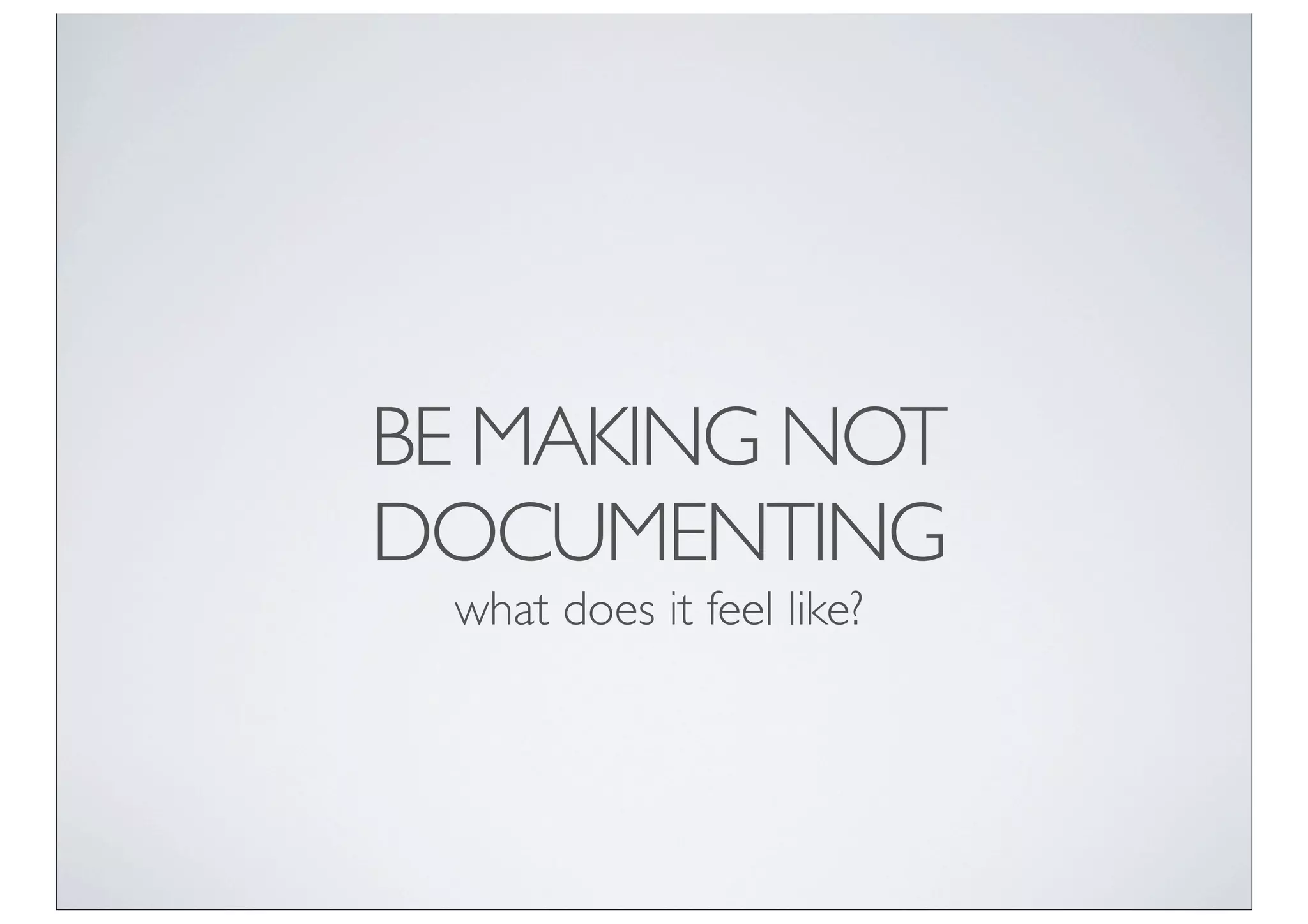 BE MAKING NOT
DOCUMENTING
 what does it feel like?
 