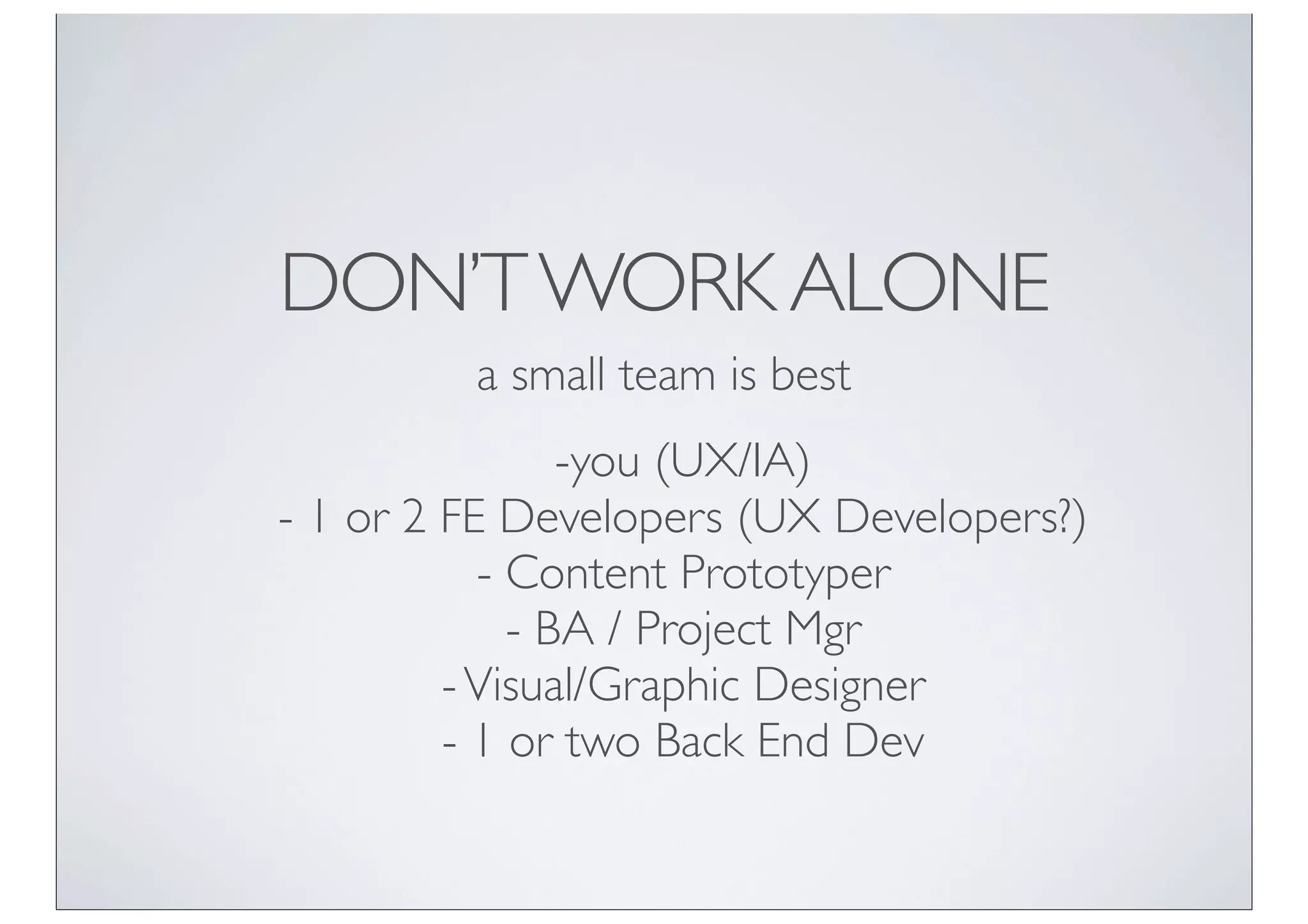 DON’T WORK ALONE
         a small team is best
                -you (UX/IA)
- 1 or 2 FE Developers (UX Developers?)
           - Content Prototyper
             - BA / Project Mgr
         - Visual/Graphic Designer
         - 1 or two Back End Dev
 