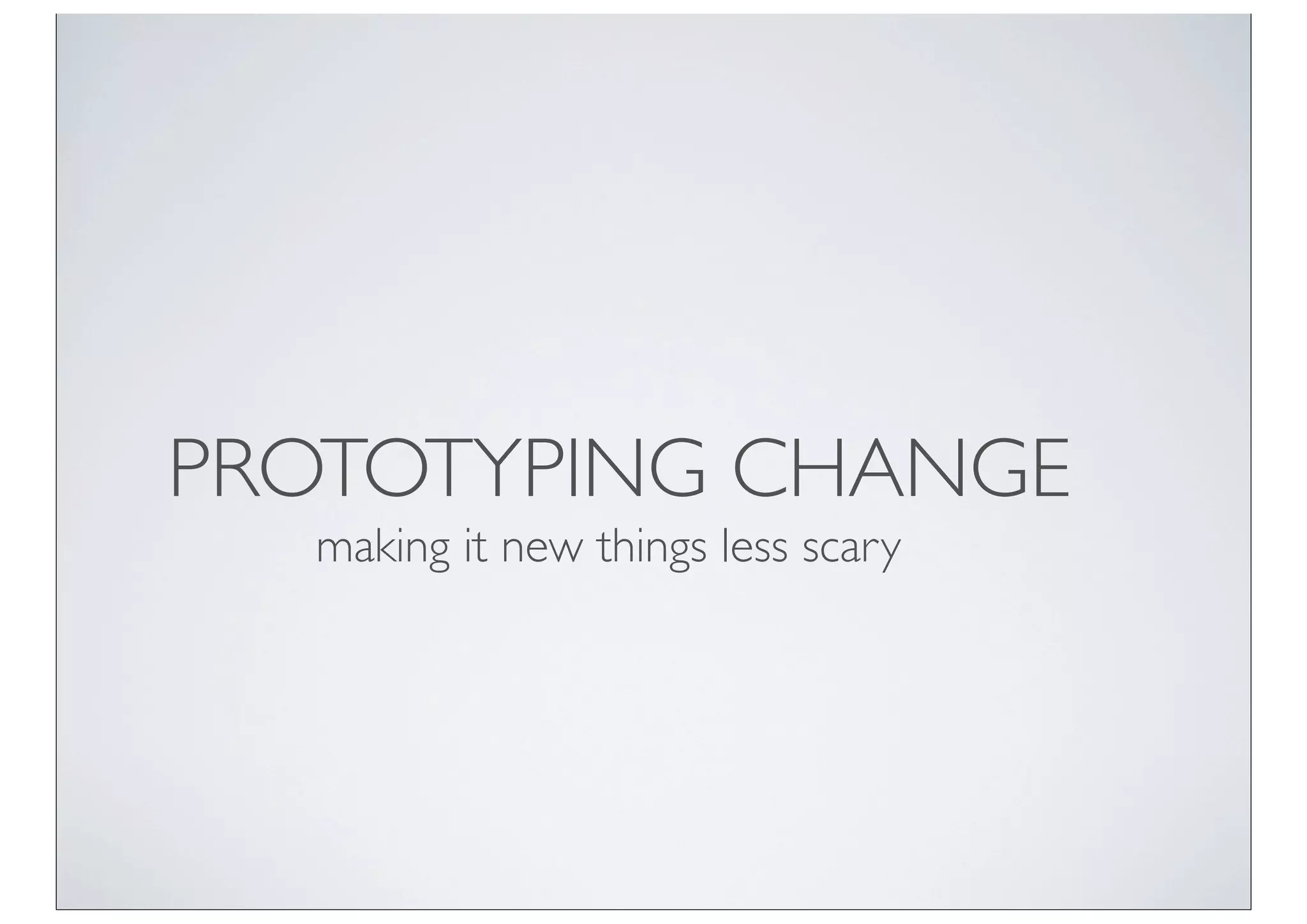 PROTOTYPING CHANGE
  making it new things less scary
 