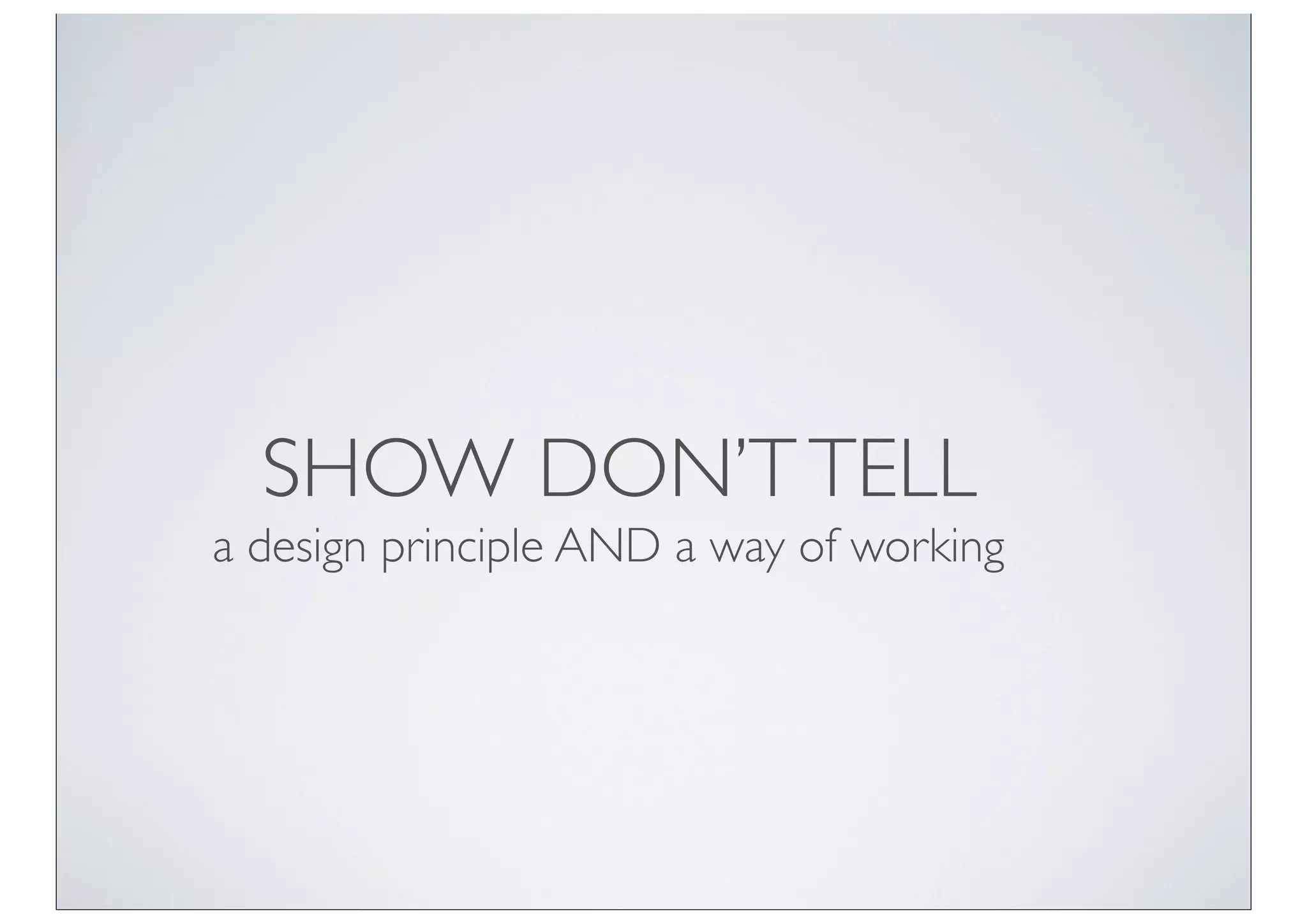 SHOW DON’T TELL
a design principle AND a way of working
 