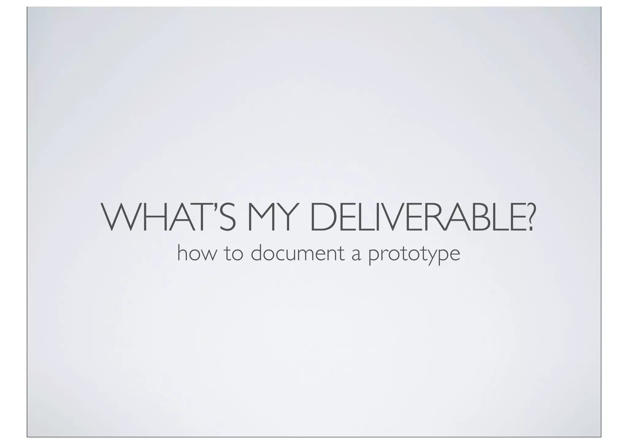 WHAT’S MY DELIVERABLE?
   how to document a prototype
 