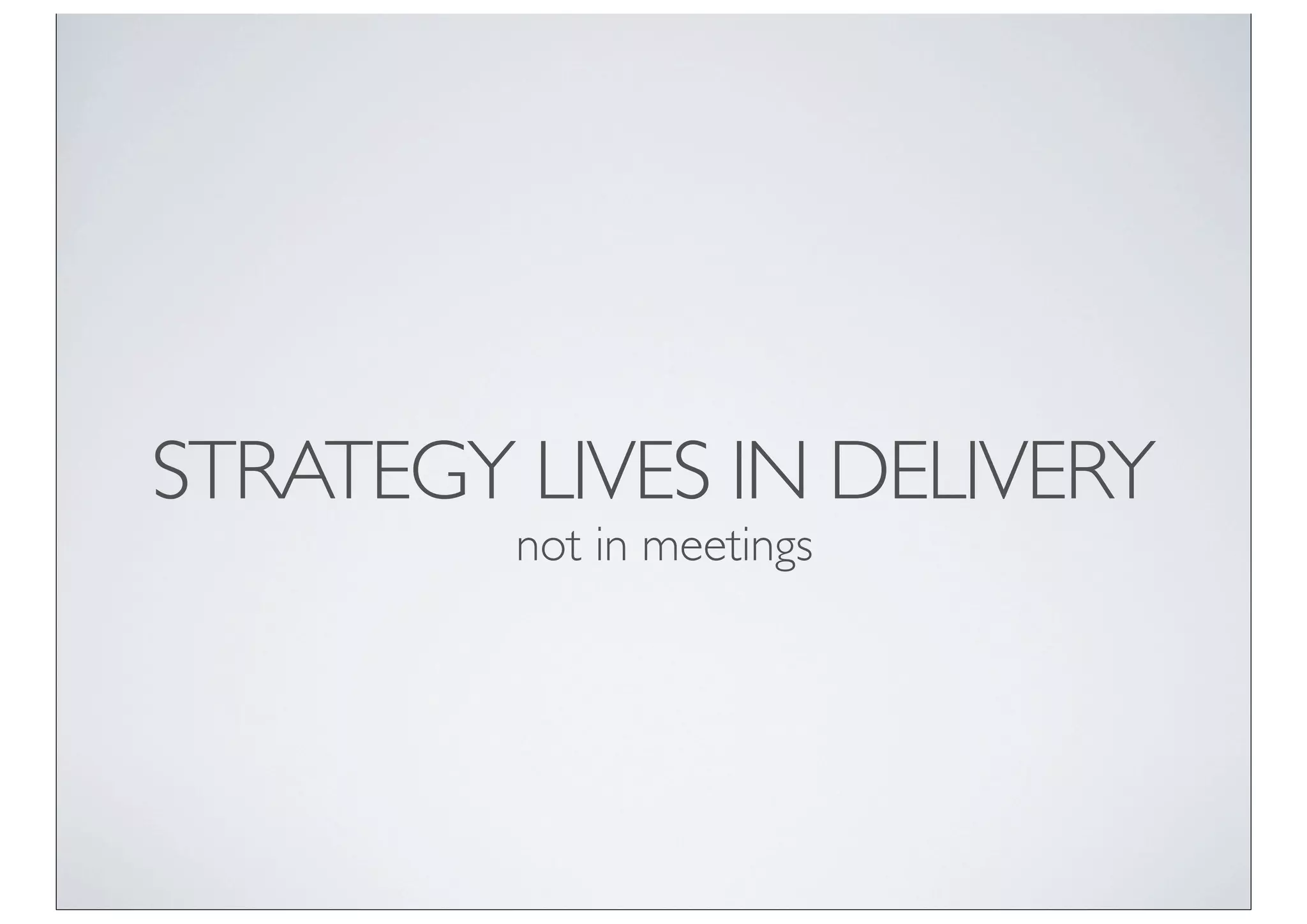 STRATEGY LIVES IN DELIVERY
         not in meetings
 