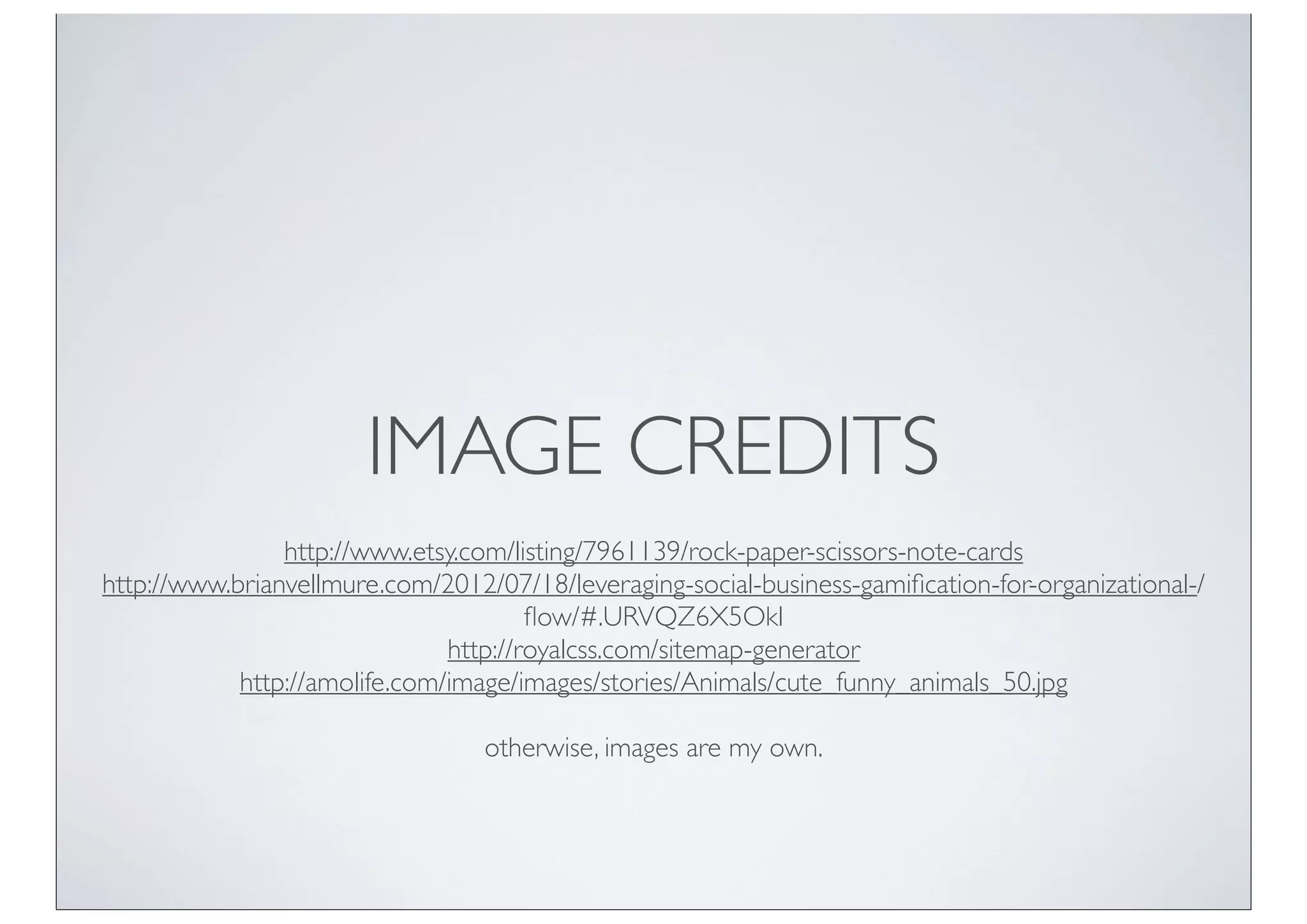 IMAGE CREDITS
                http://www.etsy.com/listing/7961139/rock-paper-scissors-note-cards
http://www.brianvellmure.com/2012/07/18/leveraging-social-business-gamiﬁcation-for-organizational-/
                                       ﬂow/#.URVQZ6X5OkI
                               http://royalcss.com/sitemap-generator
            http://amolife.com/image/images/stories/Animals/cute_funny_animals_50.jpg

                                  otherwise, images are my own.
 