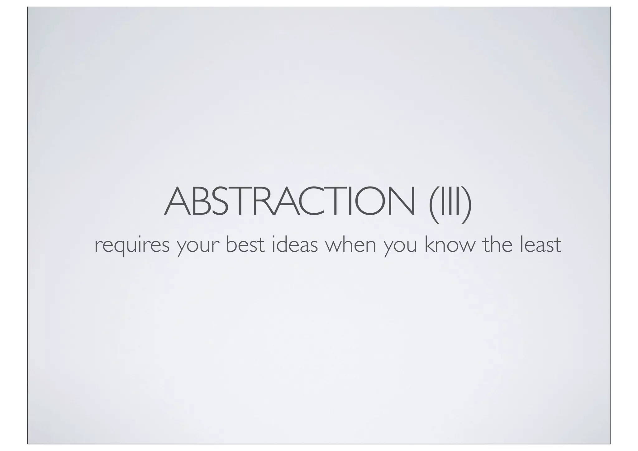 ABSTRACTION (III)
requires your best ideas when you know the least
 