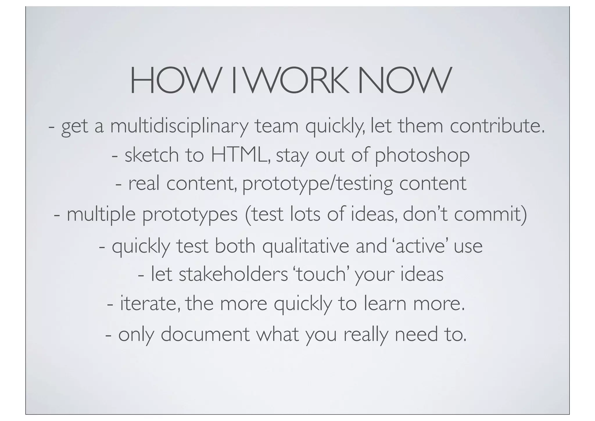 HOW I WORK NOW
- get a multidisciplinary team quickly, let them contribute.
        - sketch to HTML, stay out of photoshop
         - real content, prototype/testing content
 - multiple prototypes (test lots of ideas, don’t commit)
      - quickly test both qualitative and ‘active’ use
            - let stakeholders ‘touch’ your ideas
       - iterate, the more quickly to learn more.
       - only document what you really need to.
 