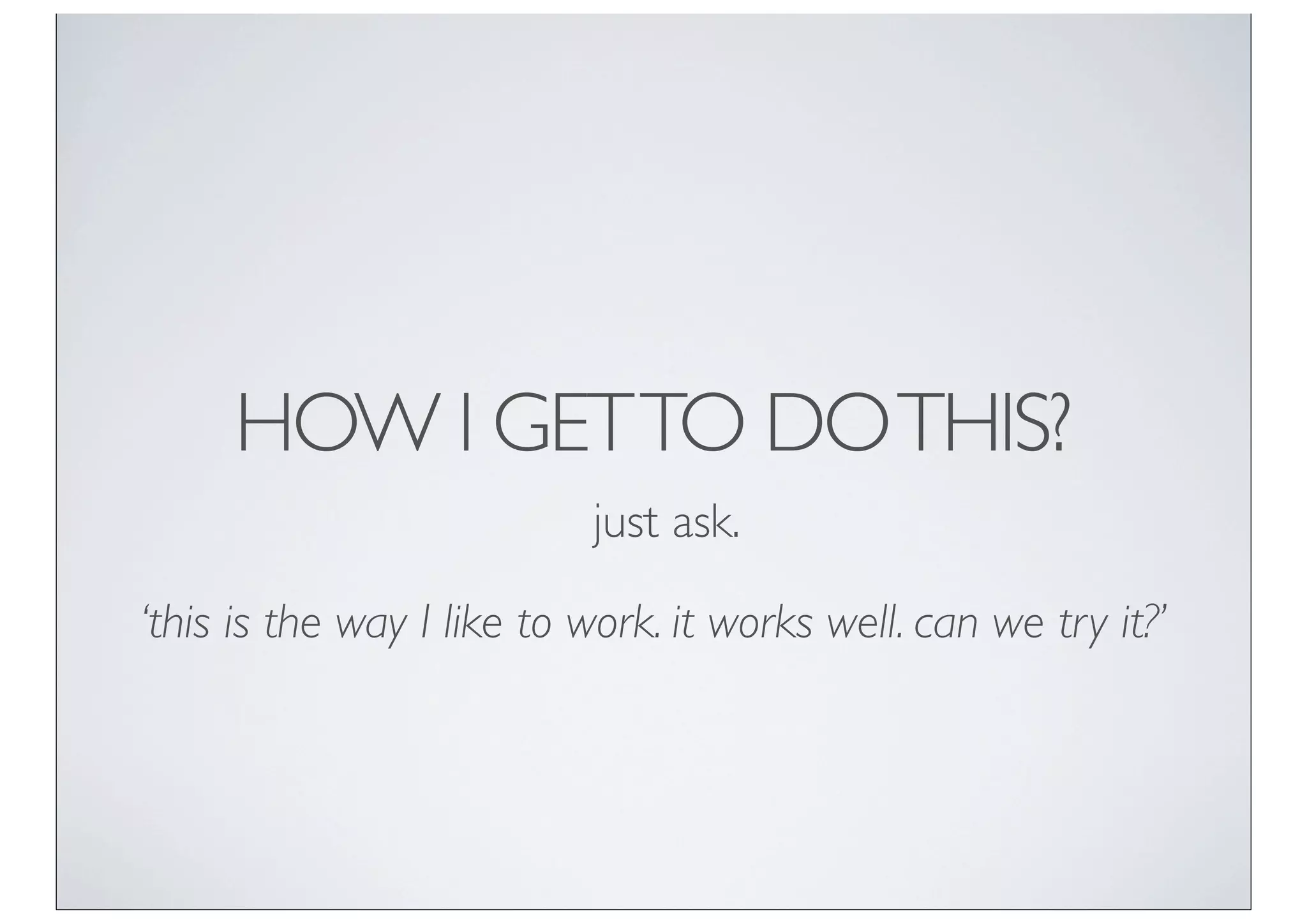 HOW I GET TO DO THIS?
                           just ask.

‘this is the way I like to work. it works well. can we try it?’
 