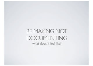 BE MAKING NOT
DOCUMENTING
 what does it feel like?
 