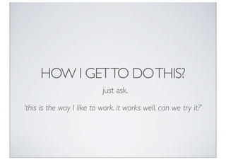 HOW I GET TO DO THIS?
                           just ask.

‘this is the way I like to work. it works well. can we try it?’
 