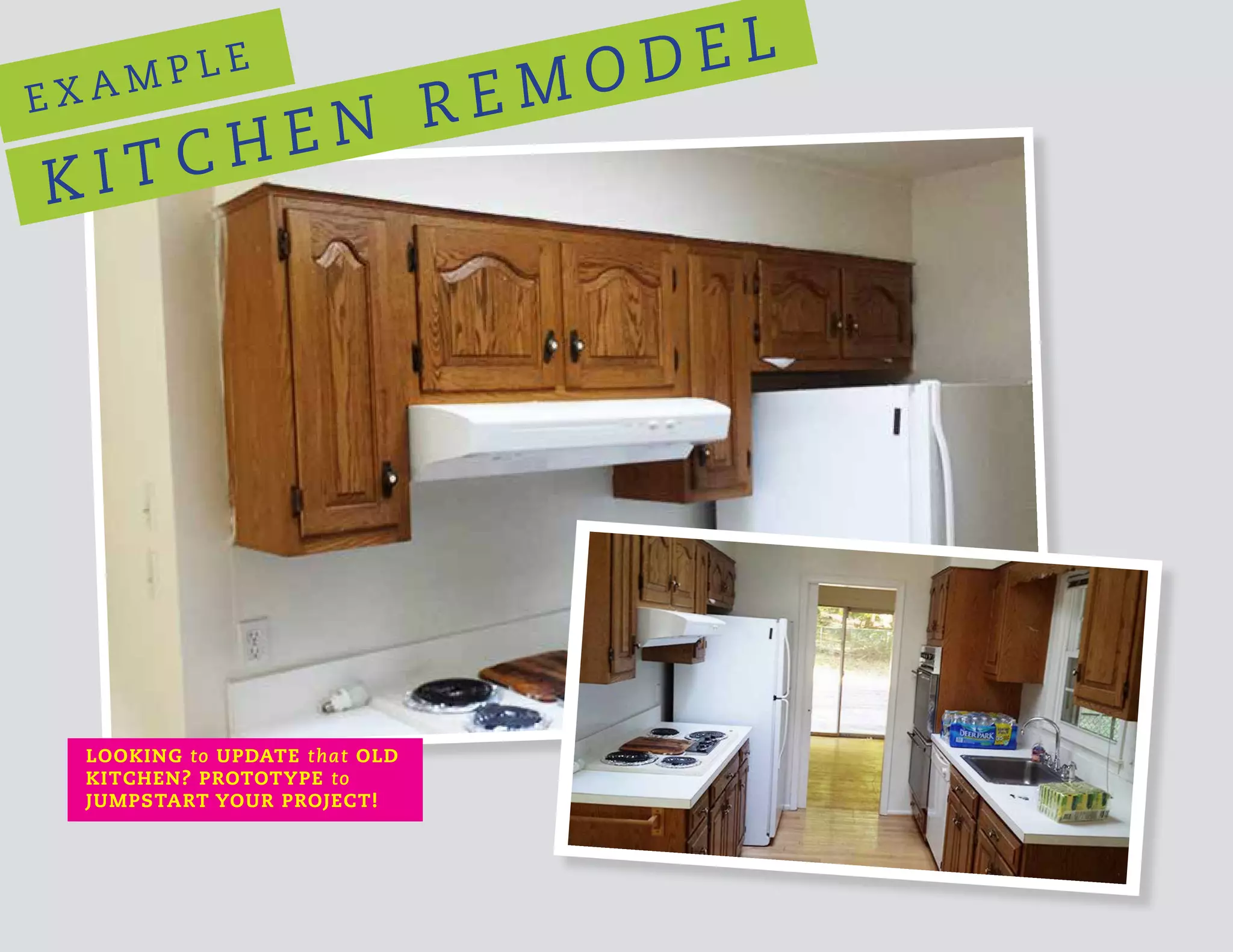 E X A M P L E
K I T C H E N R E M O D E L
LOOKING to UPDATE that OLD
KITCHEN? PROTOTYPE to
JUMPSTART YOUR PROJECT!
 