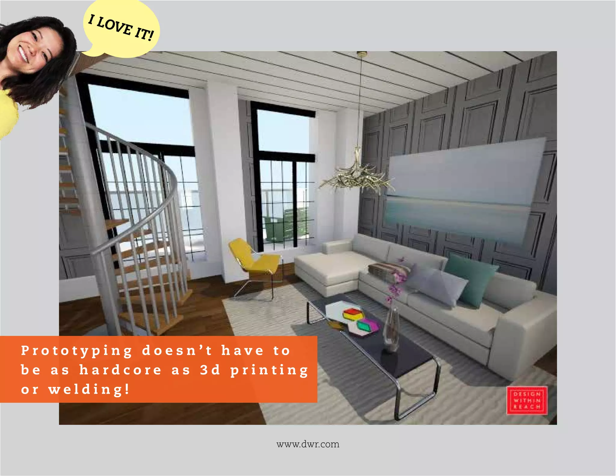 www.dwr.com
I LOVE IT!
P r o t o t y p i n g d o e s n ’ t h a v e t o
b e a s h a r d c o r e a s 3 d p r i n t i n g
o r w e l d i n g !
 