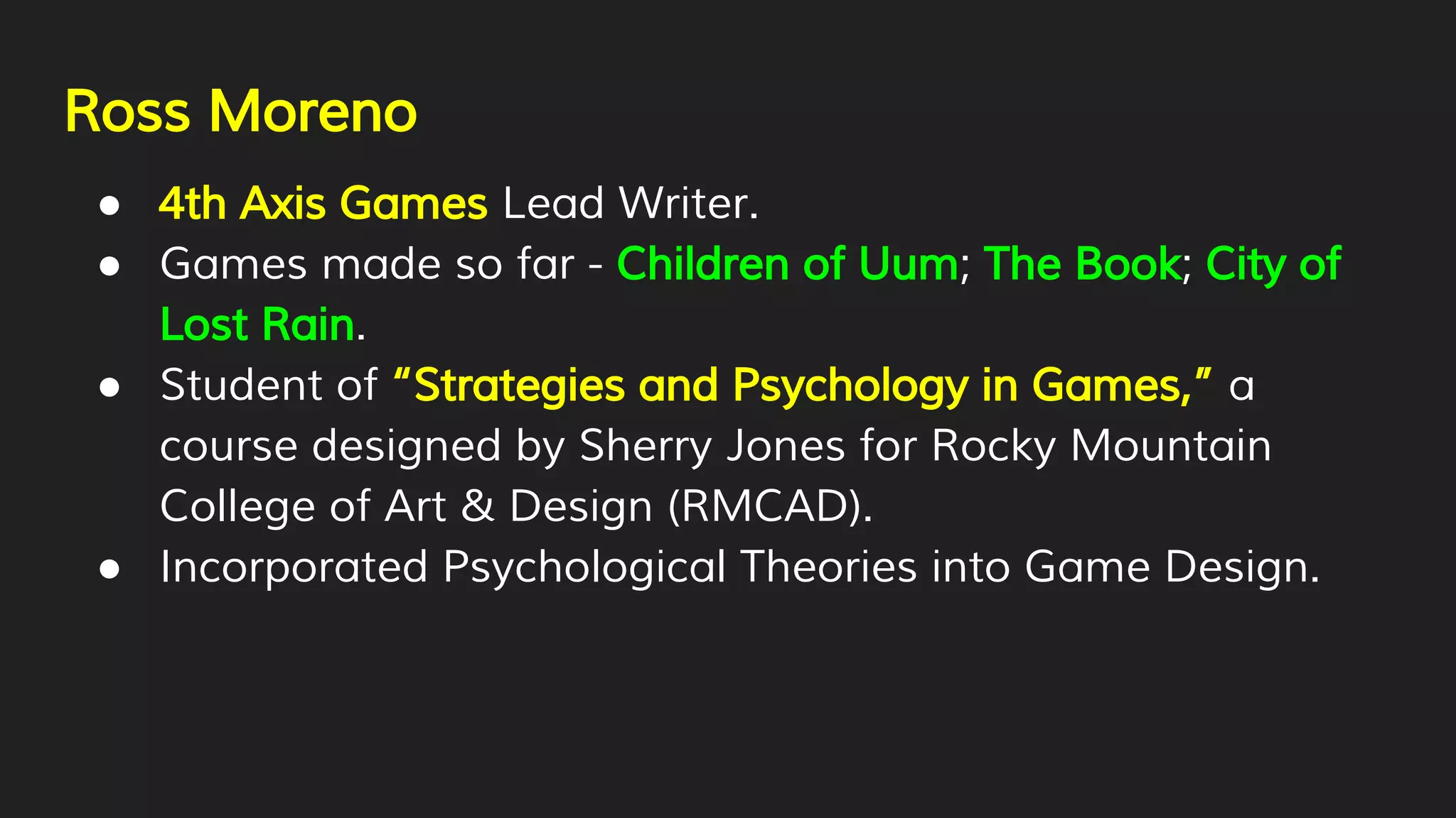Ross Moreno
● 4th Axis Games Lead Writer.
● Games made so far - Children of Uum; The Book; City of
Lost Rain.
● Student of “Strategies and Psychology in Games,” a
course designed by Sherry Jones for Rocky Mountain
College of Art & Design (RMCAD).
● Incorporated Psychological Theories into Game Design.
 