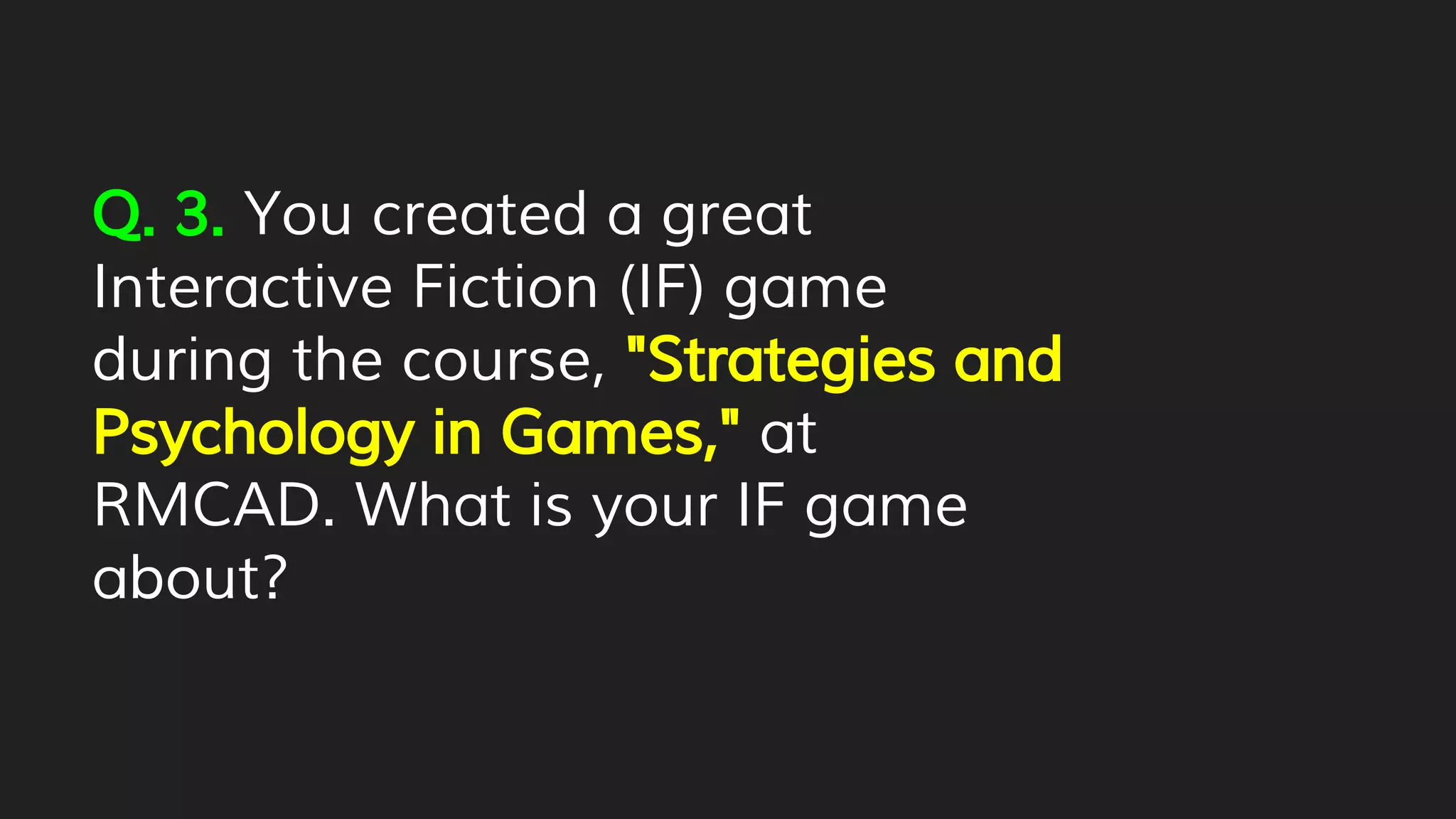 Q. 3. You created a great
Interactive Fiction (IF) game
during the course, "Strategies and
Psychology in Games," at
RMCAD. What is your IF game
about?
 