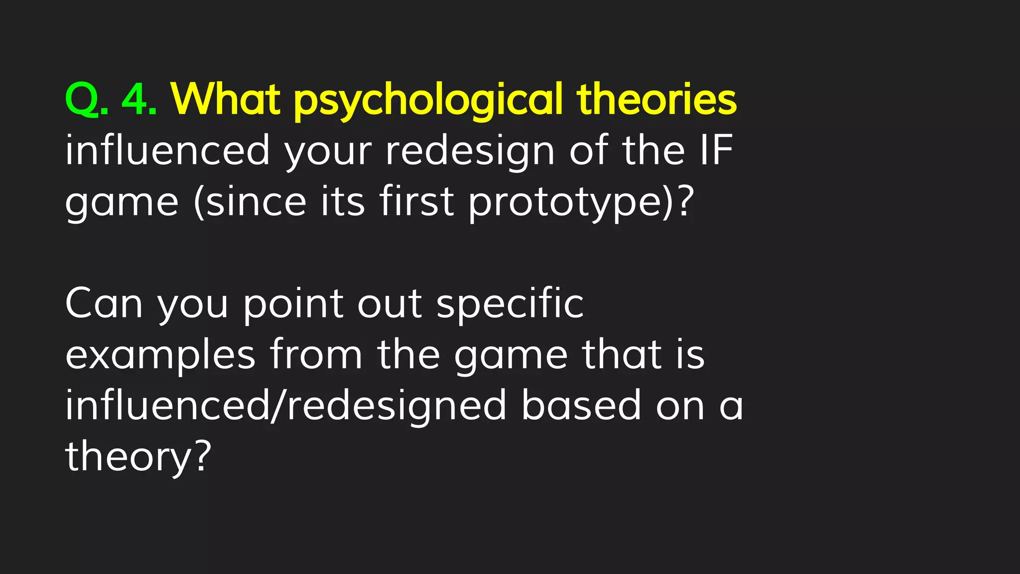 Q. 4. What psychological theories
influenced your redesign of the IF
game (since its first prototype)?
Can you point out specific
examples from the game that is
influenced/redesigned based on a
theory?
 