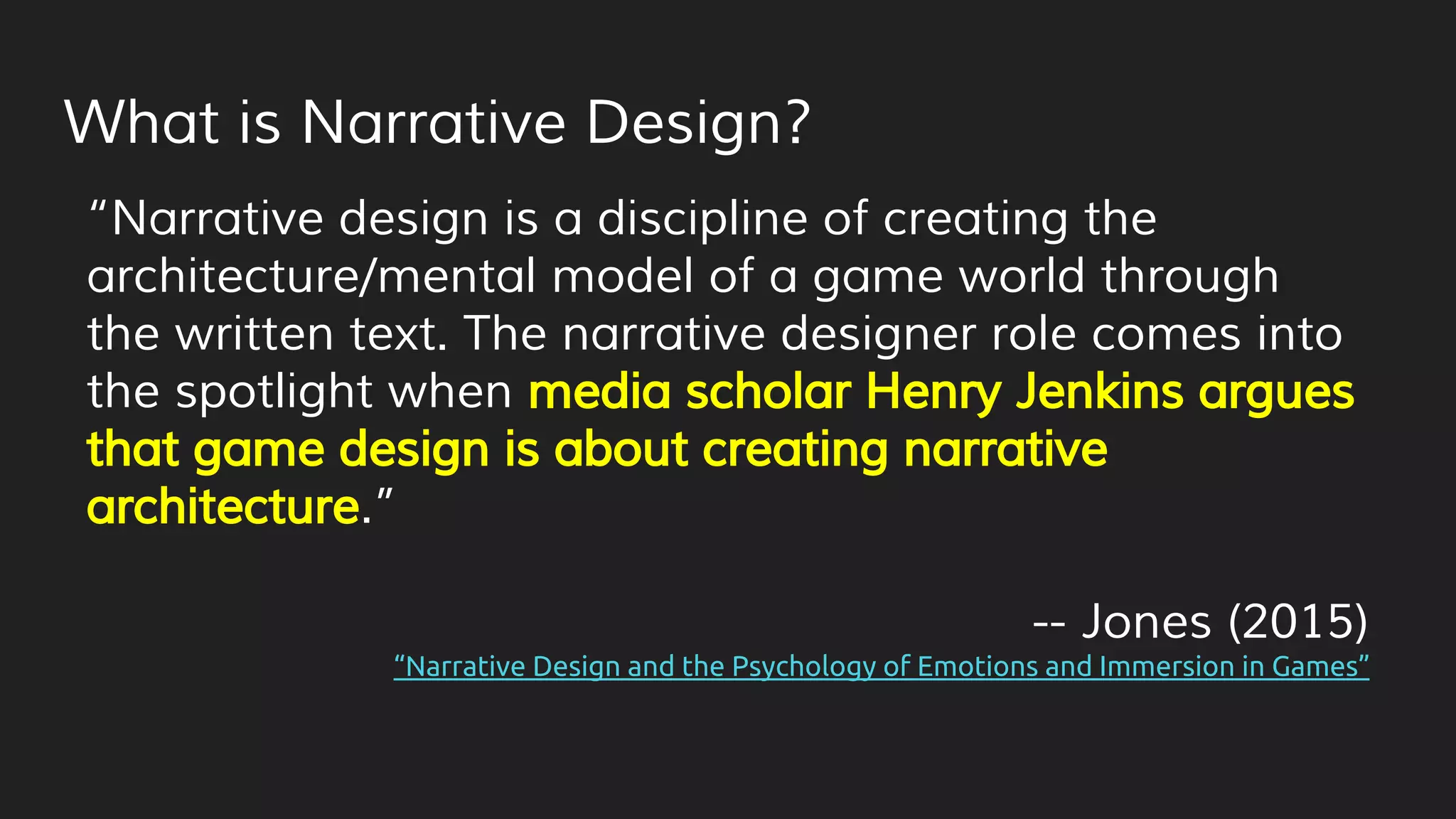 What is Narrative Design?
“Narrative design is a discipline of creating the
architecture/mental model of a game world through
the written text. The narrative designer role comes into
the spotlight when media scholar Henry Jenkins argues
that game design is about creating narrative
architecture.”
-- Jones (2015)
“Narrative Design and the Psychology of Emotions and Immersion in Games”
 