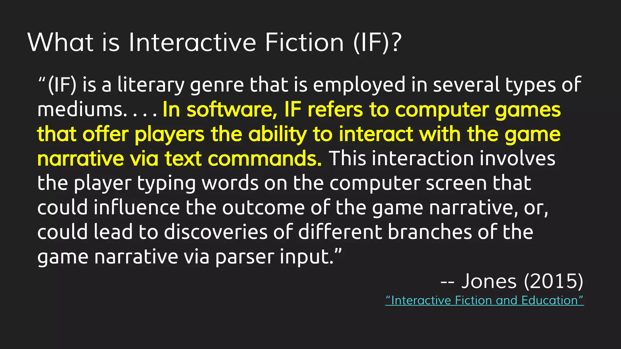 What is Interactive Fiction (IF)?
“(IF) is a literary genre that is employed in several types of
mediums. . . . In software, IF refers to computer games
that offer players the ability to interact with the game
narrative via text commands. This interaction involves
the player typing words on the computer screen that
could influence the outcome of the game narrative, or,
could lead to discoveries of different branches of the
game narrative via parser input.”
-- Jones (2015)
“Interactive Fiction and Education”
 