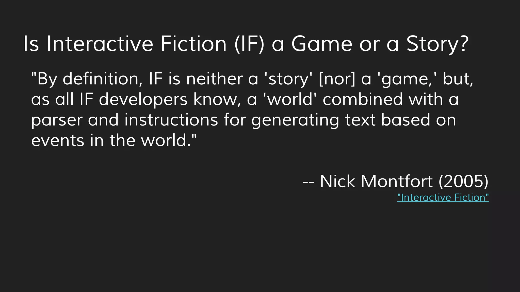 Is Interactive Fiction (IF) a Game or a Story?
"By definition, IF is neither a 'story' [nor] a 'game,' but,
as all IF developers know, a 'world' combined with a
parser and instructions for generating text based on
events in the world."
-- Nick Montfort (2005)
"Interactive Fiction"
 