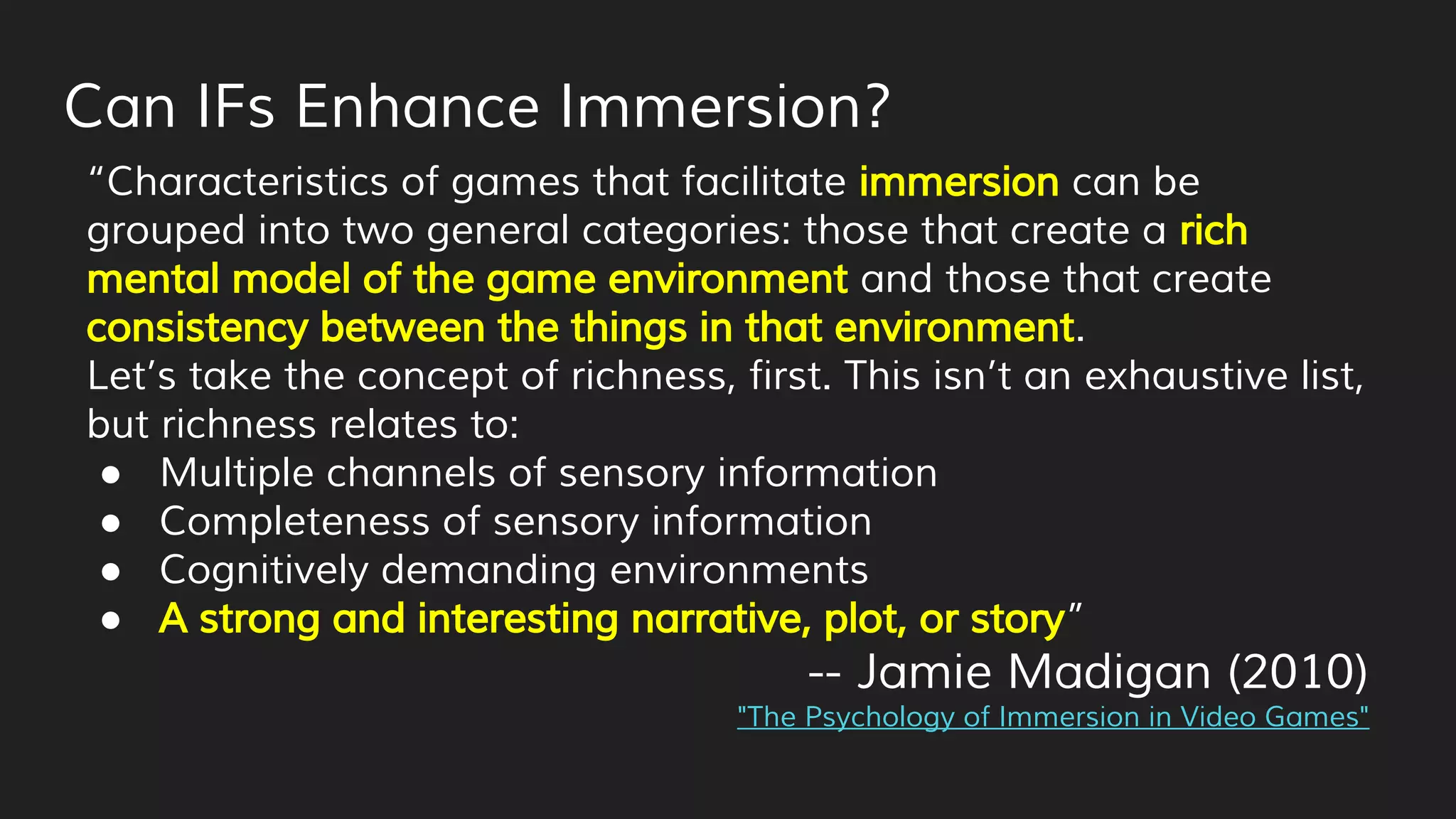Can IFs Enhance Immersion?
“Characteristics of games that facilitate immersion can be
grouped into two general categories: those that create a rich
mental model of the game environment and those that create
consistency between the things in that environment.
Let’s take the concept of richness, first. This isn’t an exhaustive list,
but richness relates to:
● Multiple channels of sensory information
● Completeness of sensory information
● Cognitively demanding environments
● A strong and interesting narrative, plot, or story”
-- Jamie Madigan (2010)
"The Psychology of Immersion in Video Games"
 