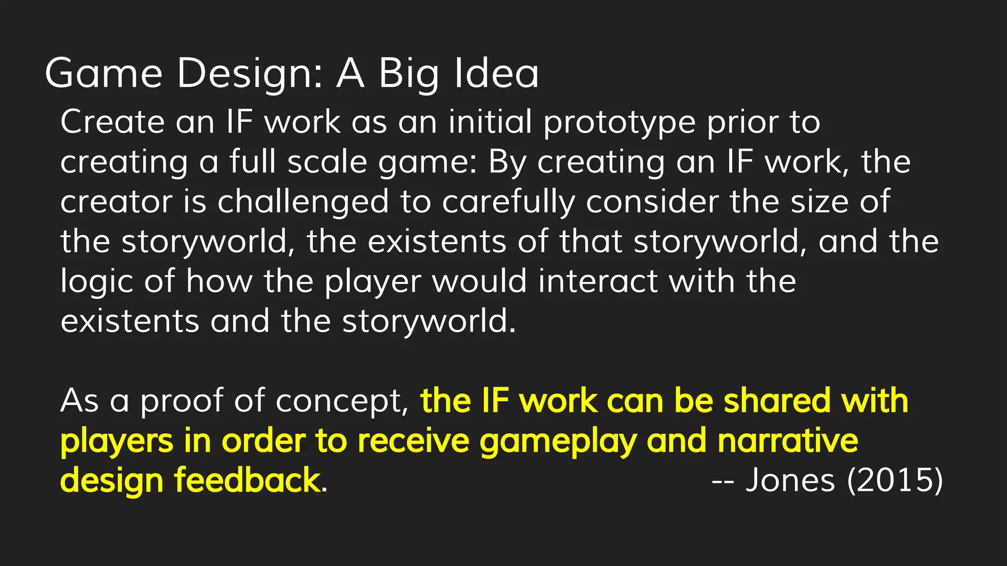 Game Design: A Big Idea
Create an IF work as an initial prototype prior to
creating a full scale game: By creating an IF work, the
creator is challenged to carefully consider the size of
the storyworld, the existents of that storyworld, and the
logic of how the player would interact with the
existents and the storyworld.
As a proof of concept, the IF work can be shared with
players in order to receive gameplay and narrative
design feedback. -- Jones (2015)
 
