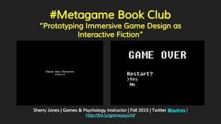 #Metagame Book Club
“Prototyping Immersive Game Design as
Interactive Fiction”
Sherry Jones | Games & Psychology Instructor | Fall 2015 | Twitter @autnes |
http://bit.ly/gamepsychif
 