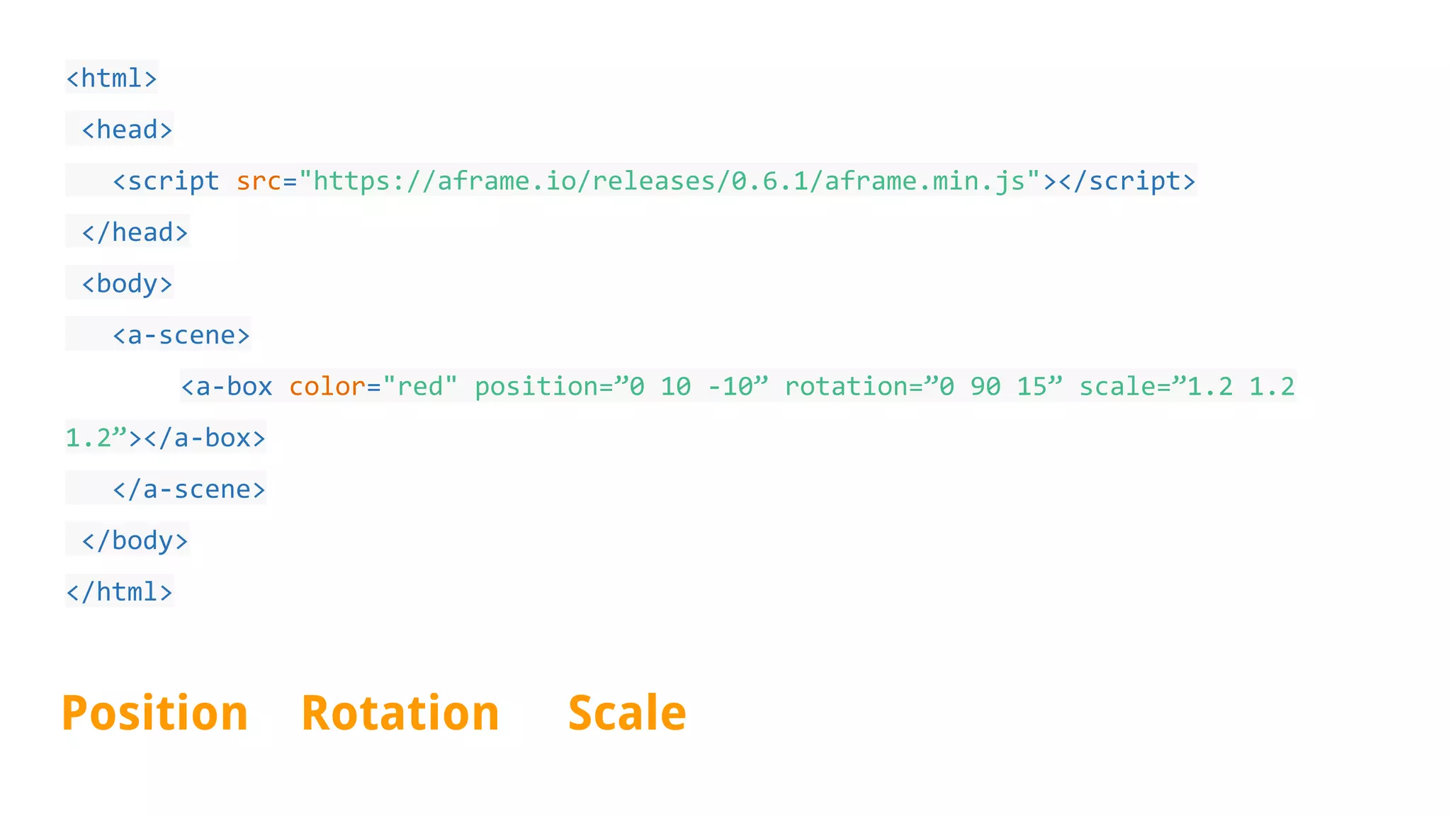 <html>
<head>
<script src="https://aframe.io/releases/0.6.1/aframe.min.js"></script>
</head>
<body>
<a-scene>
<a-box color="red" position=”0 10 -10” rotation=”0 90 15” scale=”1.2 1.2
1.2”></a-box>
</a-scene>
</body>
</html>
Position Rotation Scale
 