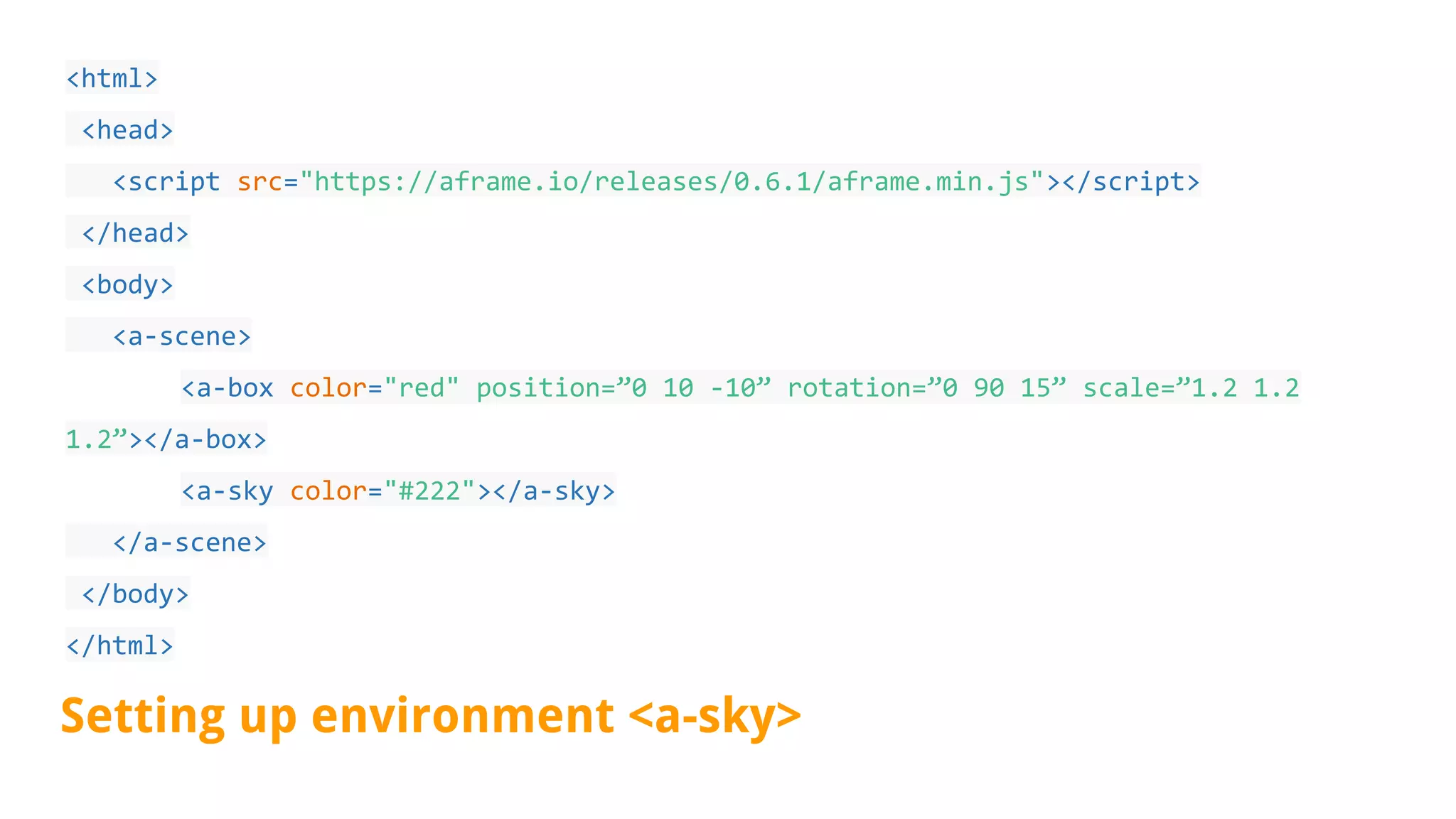 <html>
<head>
<script src="https://aframe.io/releases/0.6.1/aframe.min.js"></script>
</head>
<body>
<a-scene>
<a-box color="red" position=”0 10 -10” rotation=”0 90 15” scale=”1.2 1.2
1.2”></a-box>
<a-sky color="#222"></a-sky>
</a-scene>
</body>
</html>
Setting up environment <a-sky>
 
