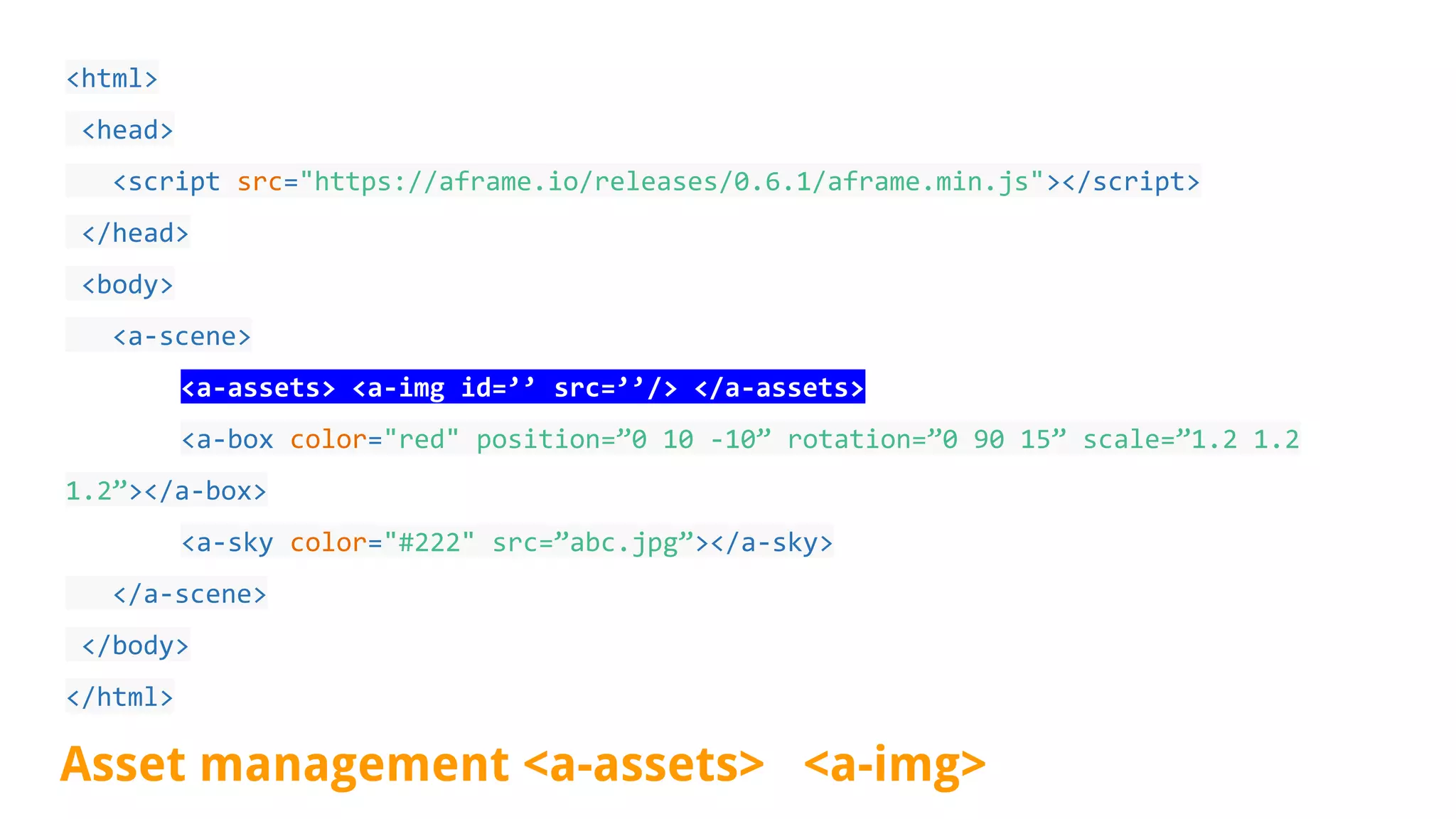 <html>
<head>
<script src="https://aframe.io/releases/0.6.1/aframe.min.js"></script>
</head>
<body>
<a-scene>
<a-assets> <a-img id=’’ src=’’/> </a-assets>
<a-box color="red" position=”0 10 -10” rotation=”0 90 15” scale=”1.2 1.2
1.2”></a-box>
<a-sky color="#222" src=”abc.jpg”></a-sky>
</a-scene>
</body>
</html>
Asset management <a-assets> <a-img>
 
