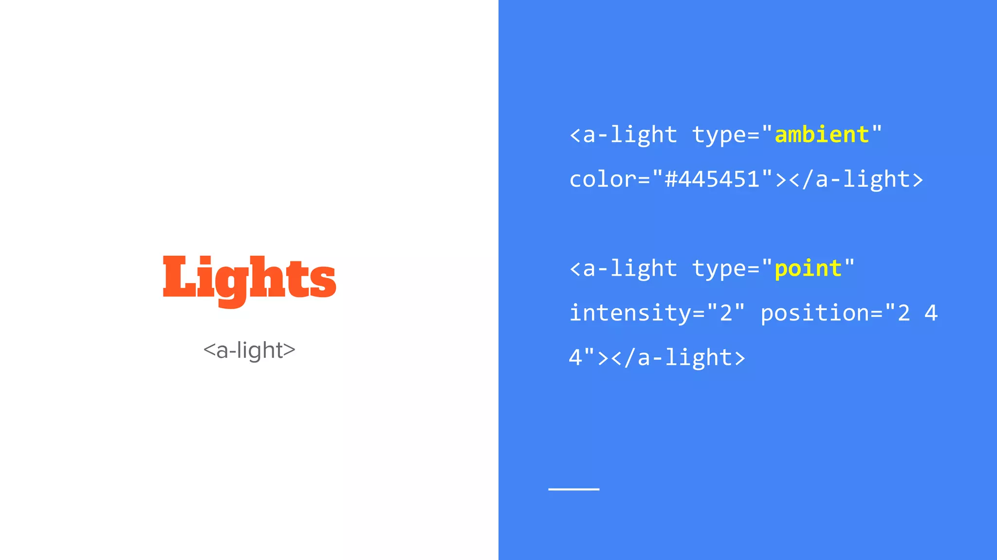 Lights
<a-light type="ambient"
color="#445451"></a-light>
<a-light type="point"
intensity="2" position="2 4
4"></a-light>
 