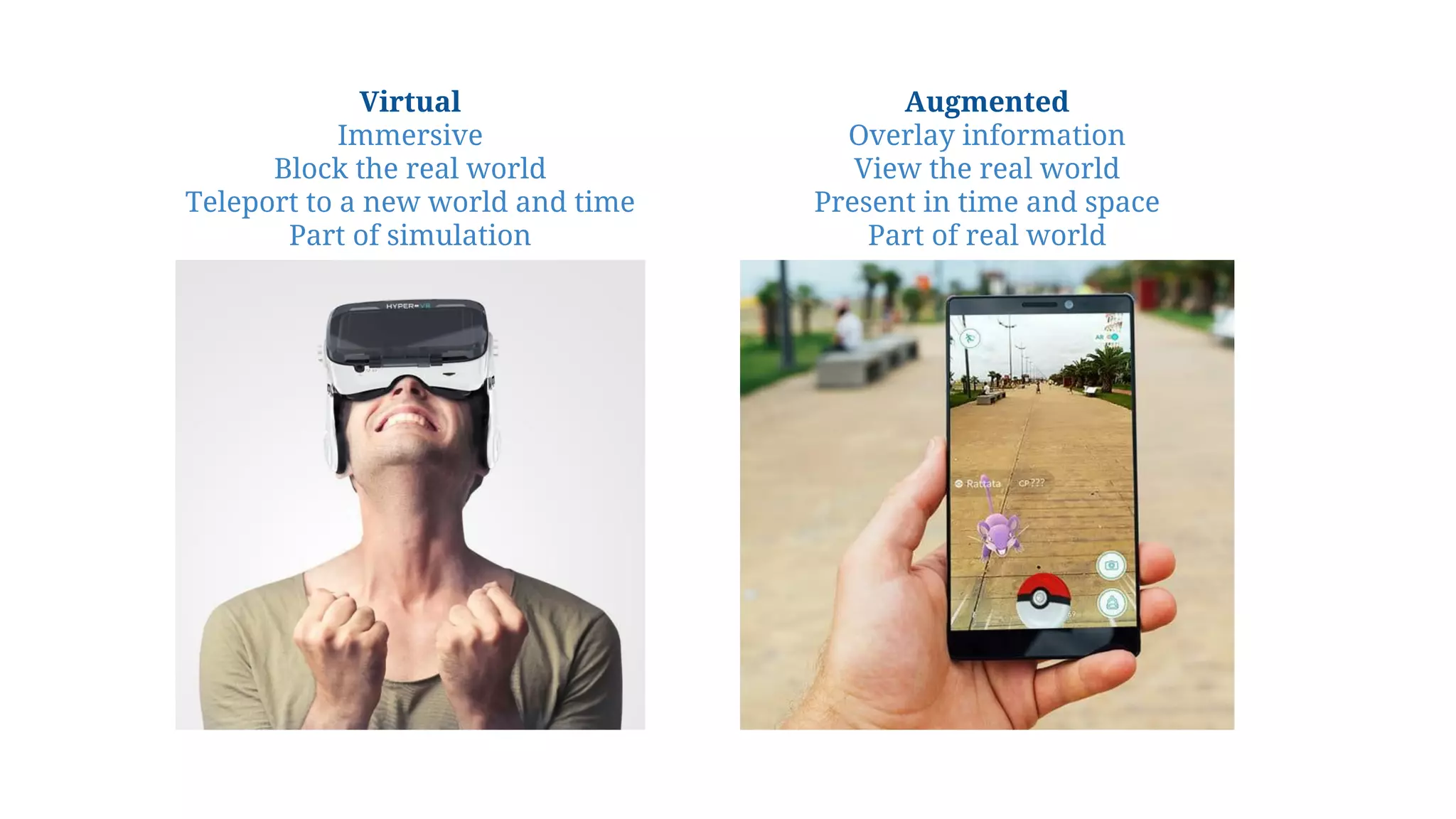 Virtual
Immersive
Block the real world
Teleport to a new world and time
Part of simulation
Augmented
Overlay information
View the real world
Present in time and space
Part of real world
 