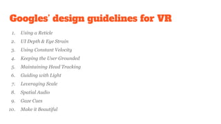 Googles’ design guidelines for VR
1. Using a Reticle
2. UI Depth & Eye Strain
3. Using Constant Velocity
4. Keeping the User Grounded
5. Maintaining Head Tracking
6. Guiding with Light
7. Leveraging Scale
8. Spatial Audio
9. Gaze Cues
10. Make it Beautiful
 
