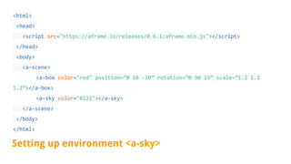 <html>
<head>
<script src="https://aframe.io/releases/0.6.1/aframe.min.js"></script>
</head>
<body>
<a-scene>
<a-box color="red" position=”0 10 -10” rotation=”0 90 15” scale=”1.2 1.2
1.2”></a-box>
<a-sky color="#222"></a-sky>
</a-scene>
</body>
</html>
Setting up environment <a-sky>
 