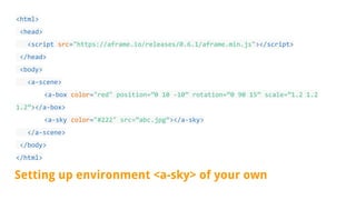 <html>
<head>
<script src="https://aframe.io/releases/0.6.1/aframe.min.js"></script>
</head>
<body>
<a-scene>
<a-box color="red" position=”0 10 -10” rotation=”0 90 15” scale=”1.2 1.2
1.2”></a-box>
<a-sky color="#222" src=”abc.jpg”></a-sky>
</a-scene>
</body>
</html>
Setting up environment <a-sky> of your own
 