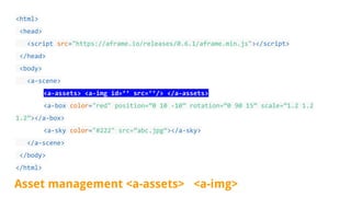<html>
<head>
<script src="https://aframe.io/releases/0.6.1/aframe.min.js"></script>
</head>
<body>
<a-scene>
<a-assets> <a-img id=’’ src=’’/> </a-assets>
<a-box color="red" position=”0 10 -10” rotation=”0 90 15” scale=”1.2 1.2
1.2”></a-box>
<a-sky color="#222" src=”abc.jpg”></a-sky>
</a-scene>
</body>
</html>
Asset management <a-assets> <a-img>
 