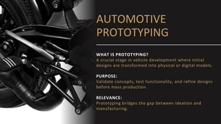 AUTOMOTIVE
PROTOTYPING
WHAT IS PROTOTYPING?
A crucial stage in vehicle development where initial
designs are transformed into physical or digital models.
PURPOSE:
Validate concepts, test functionality, and refine designs
before mass production.
RELEVANCE:
Prototyping bridges the gap between ideation and
manufacturing.
 