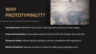 WHY
PROTOTYPING???
Cost Reduction: Identifies issues early, reducing costly revisions in later stages.
Improved Innovation: Encourages experimentation with new designs and materials.
Enhanced Safety: Allows rigorous testing to ensure compliance with regulations.
Market Readiness: Speeds up time-to-market by addressing challenges early.
 