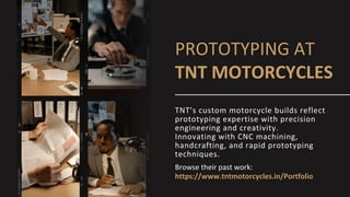 PROTOTYPING AT
TNT MOTORCYCLES
Browse their past work:
https://www.tntmotorcycles.in/Portfolio
TNT’s custom motorcycle builds reflect
prototyping expertise with precision
engineering and creativity.
Innovating with CNC machining,
handcrafting, and rapid prototyping
techniques.
 