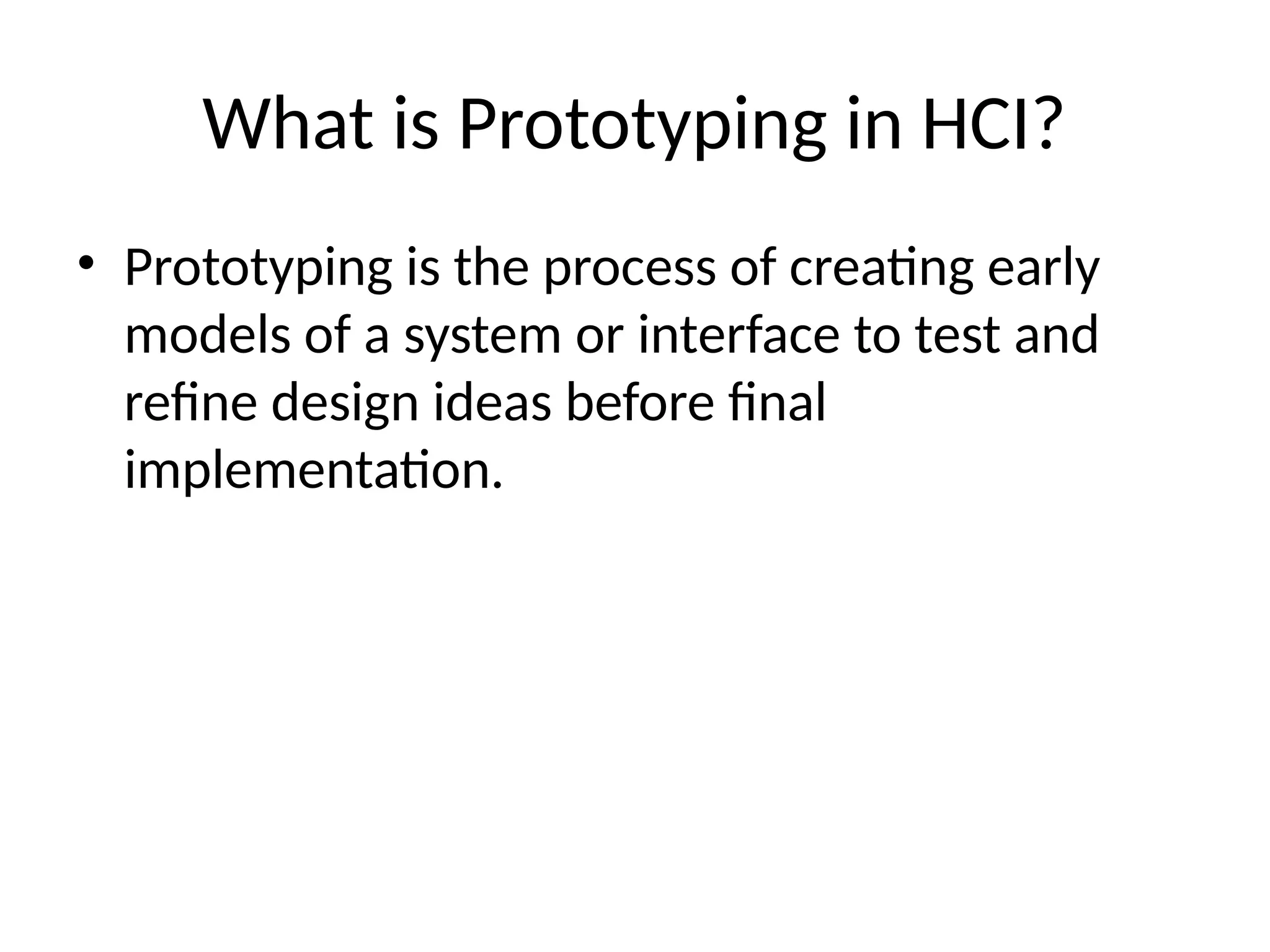 What is Prototyping in HCI?
• Prototyping is the process of creating early
models of a system or interface to test and
refine design ideas before final
implementation.
 