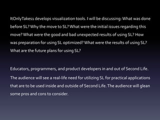 ItOnlyTakes1 develops visualization tools. I will be discussing: What was done before SL? Why the move to SL? What were the initial issues regarding this move? What were the good and bad unexpected results of using SL? How was preparation for using SL optimized? What were the results of using SL? What are the future plans for using SL?Educators, programmers, and product developers in and out of Second Life.The audience will see a real-life need for utilizing SL for practical applications that are to be used inside and outside of Second Life. The audience will glean some pros and cons to consider.