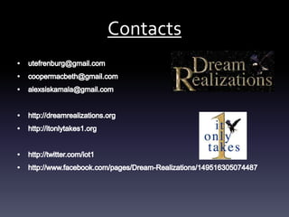 Contactsutefrenburg@gmail.comcoopermacbeth@gmail.com alexsiskamala@gmail.comhttp://dreamrealizations.orghttp://itonlytakes1.org http://twitter.com/iot1http://www.facebook.com/pages/Dream-Realizations/149516305074487