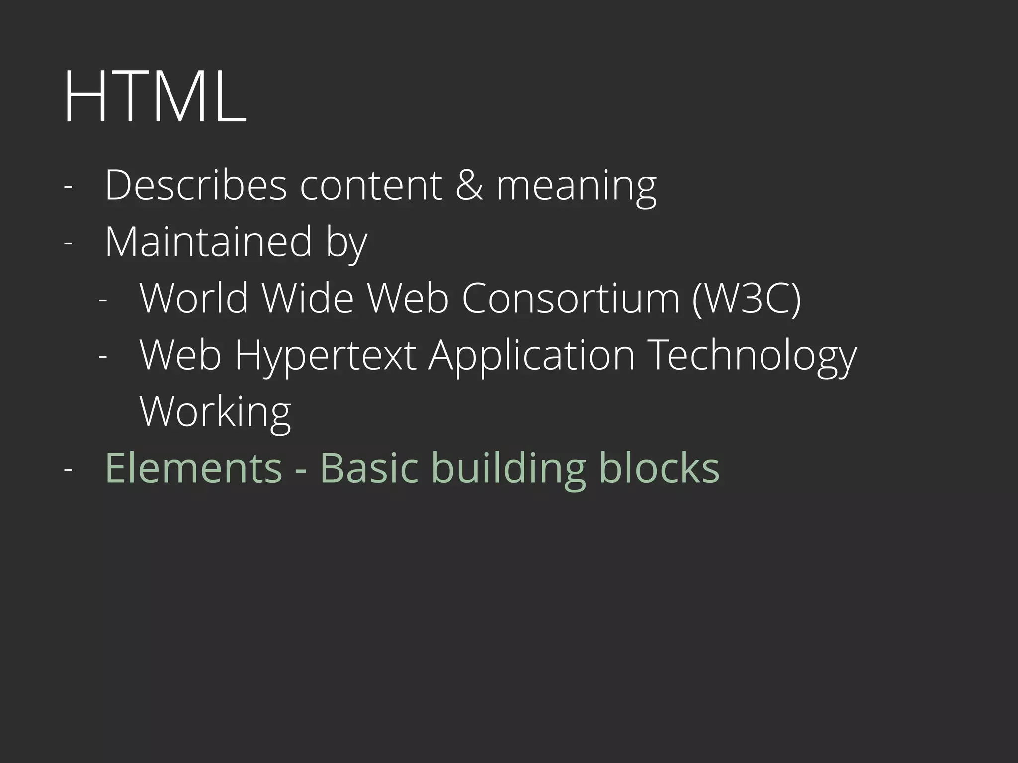 HTML
- Describes content & meaning
- Maintained by
- World Wide Web Consortium (W3C)
- Web Hypertext Application Technology  
Working
- Elements - Basic building blocks 
 
 