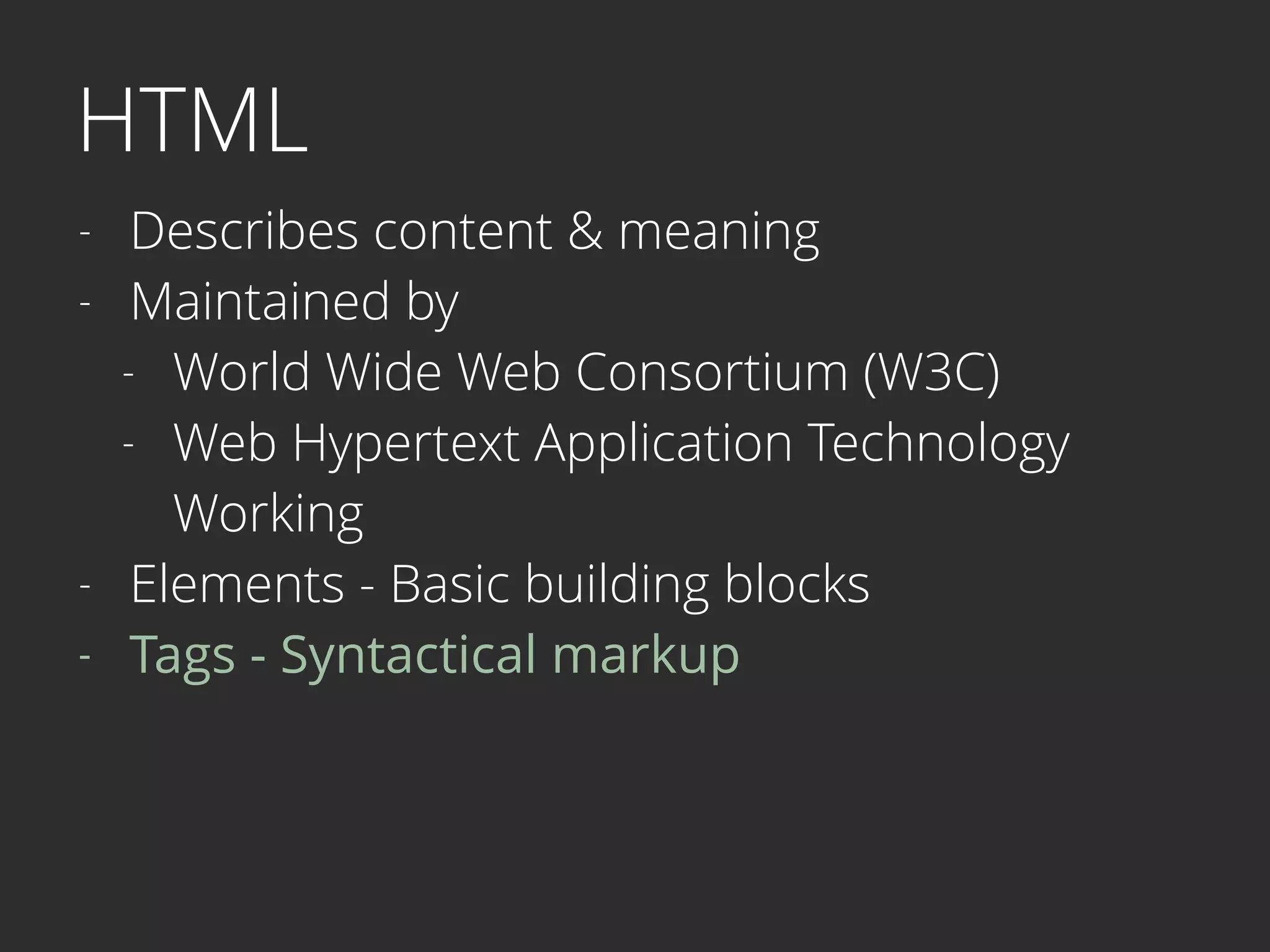 HTML
- Describes content & meaning
- Maintained by
- World Wide Web Consortium (W3C)
- Web Hypertext Application Technology  
Working
- Elements - Basic building blocks
- Tags - Syntactical markup 
 