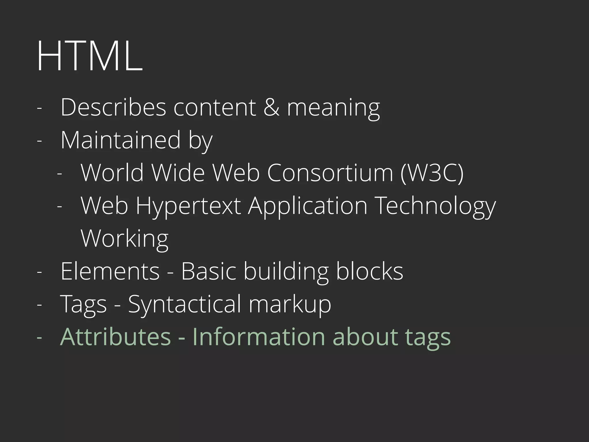 HTML
- Describes content & meaning
- Maintained by
- World Wide Web Consortium (W3C)
- Web Hypertext Application Technology  
Working
- Elements - Basic building blocks
- Tags - Syntactical markup
- Attributes - Information about tags
 