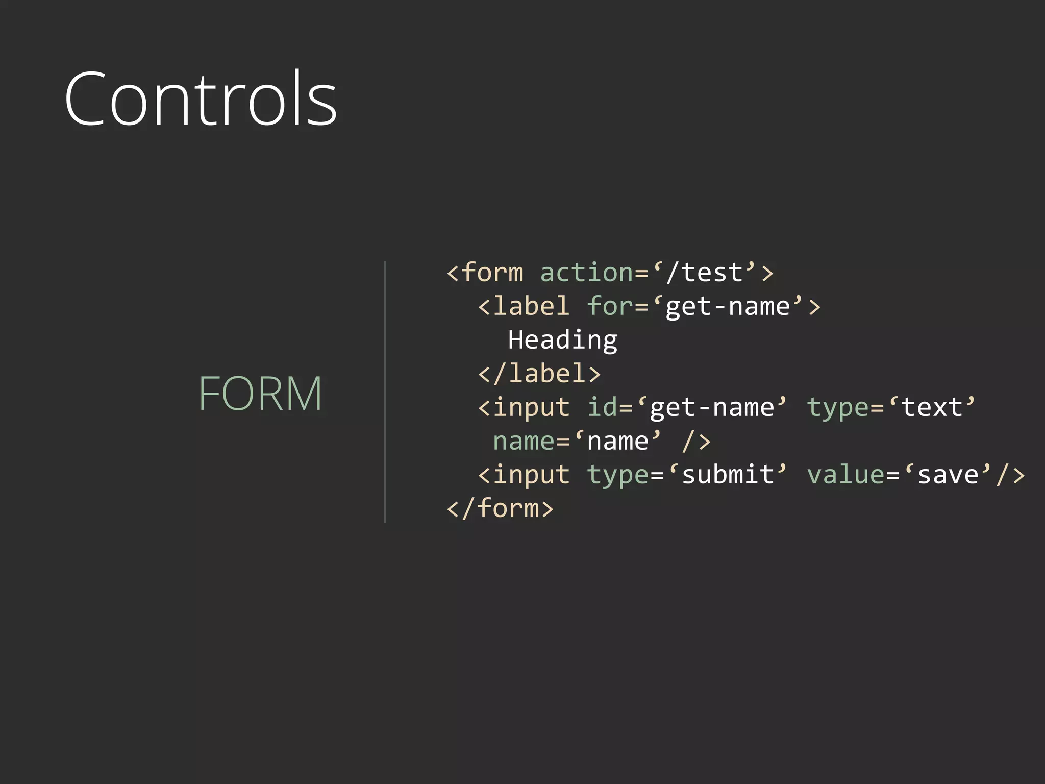 Controls
FORM
<form	
  action=‘/test’>	
  	
  
	
  	
  <label	
  for=‘get-­‐name’>	
   
	
  	
  	
  	
  Heading	
   
	
  	
  </label>	
  
	
  	
  <input	
  id=‘get-­‐name’	
  type=‘text’	
  
	
  	
  	
  name=‘name’	
  />	
  
	
  	
  <input	
  type=‘submit’	
  value=‘save’/>	
  
</form>
 