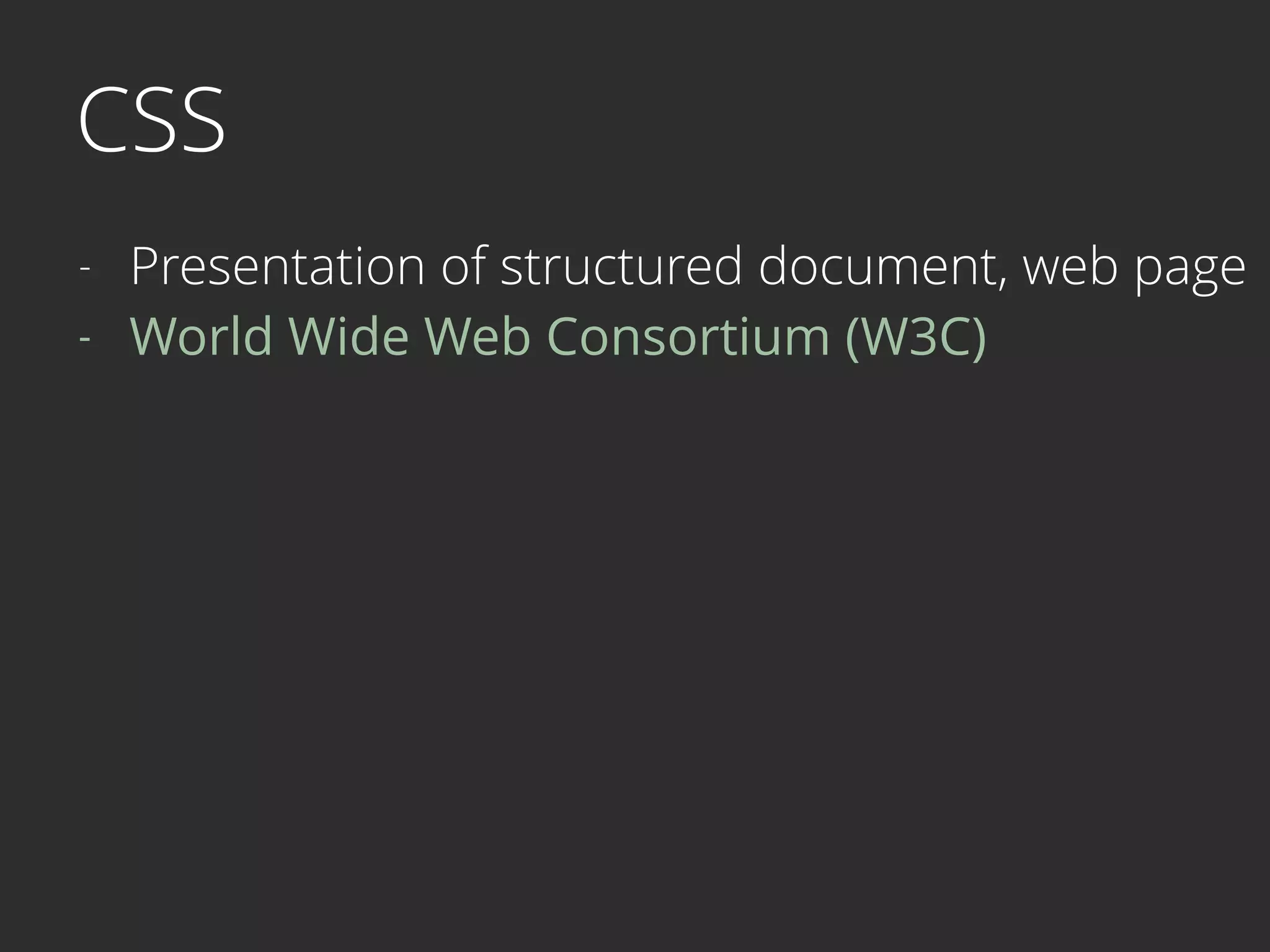 CSS
- Presentation of structured document, web page
- World Wide Web Consortium (W3C) 
 
 
 
 
 