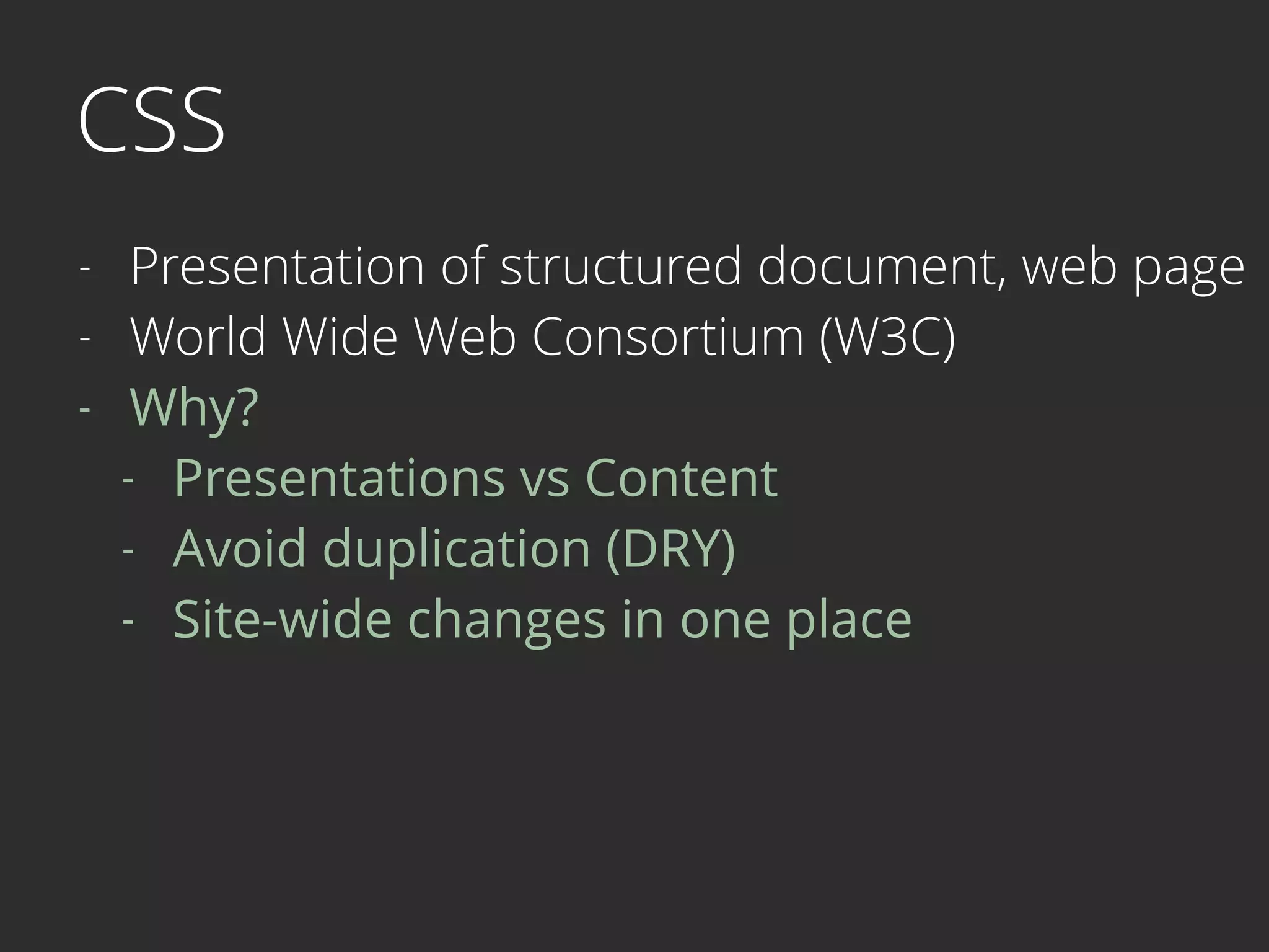 CSS
- Presentation of structured document, web page
- World Wide Web Consortium (W3C)
- Why?
- Presentations vs Content
- Avoid duplication (DRY)
- Site-wide changes in one place 
 