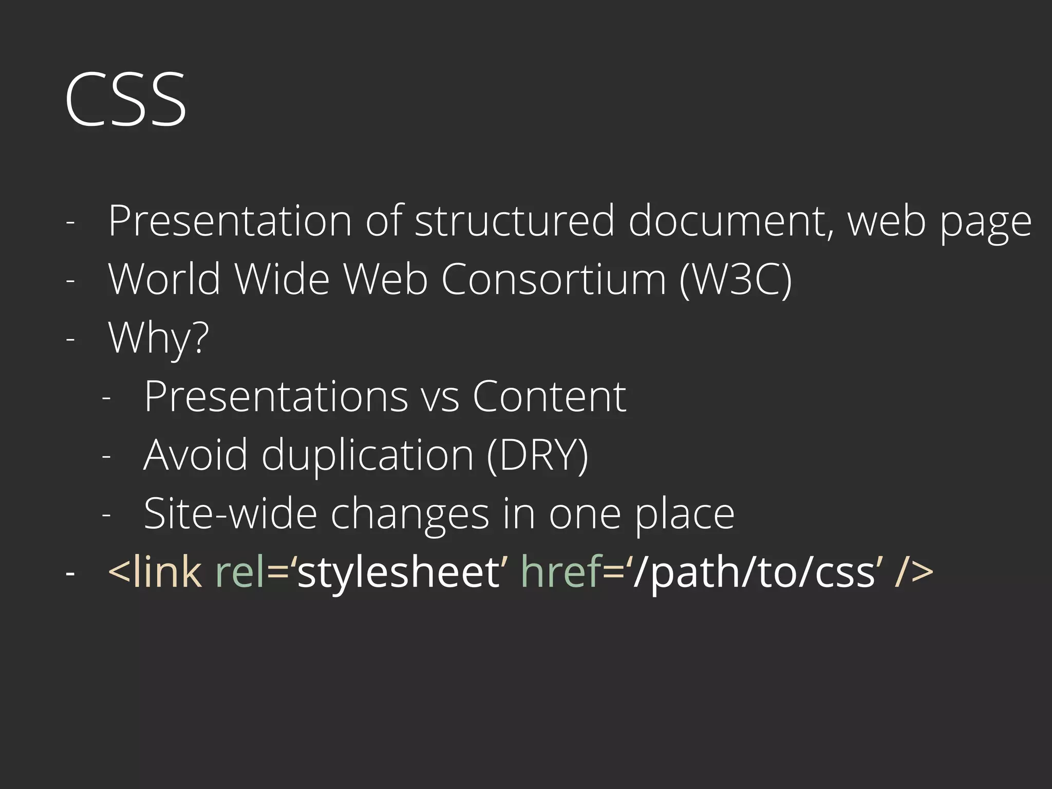 CSS
- Presentation of structured document, web page
- World Wide Web Consortium (W3C)
- Why?
- Presentations vs Content
- Avoid duplication (DRY)
- Site-wide changes in one place
- <link rel=‘stylesheet’ href=‘/path/to/css’ />
 