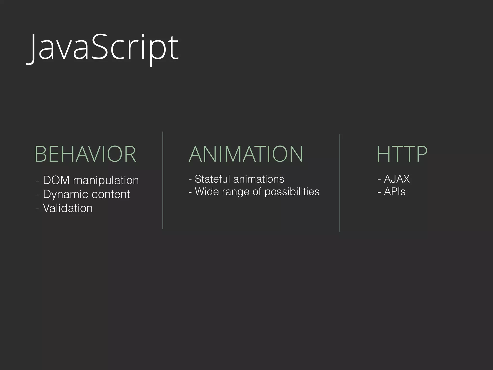 JavaScript
BEHAVIOR ANIMATION HTTP
- DOM manipulation
- Dynamic content
- Validation
- Stateful animations
- Wide range of possibilities
- AJAX
- APIs
 