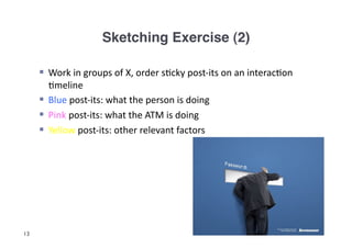 Sketching Exercise (2)!

       Work	
  in	
  groups	
  of	
  X,	
  order	
  s3cky	
  post-­‐its	
  on	
  an	
  interac3on	
  
        3meline	
  
       Blue	
  post-­‐its:	
  what	
  the	
  person	
  is	
  doing	
  	
  
       Pink	
  post-­‐its:	
  what	
  the	
  ATM	
  is	
  doing	
  
       Yellow	
  post-­‐its:	
  other	
  relevant	
  factors	
  




13
 