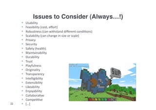 Issues to Consider (Always…!)!
         Usability	
  
         Feasibility	
  (cost,	
  eﬀort)	
  
         Robustness	
  (can	
  withstand	
  diﬀerent	
  condi3ons)	
  
         Scalability	
  (can	
  change	
  in	
  size	
  or	
  scale)	
  
         Privacy	
  
         Security	
  
         Safety	
  (health)	
  
         Maintainability	
  
         Durability	
  
         Trust	
  
         Playfulness	
  
         Originality	
  
         Transparency	
  
         Intelligibility	
  
         Extensibility	
  
         Likeability	
  
         Enjoyability	
  
         Collabora3ve	
  
         Compe33ve	
  
22       […]	
  
 