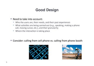 Good Design!

      Need	
  to	
  take	
  into	
  account:	
  
         Who	
  the	
  users	
  are,	
  their	
  needs,	
  and	
  their	
  past	
  experiences	
  
         What	
  ac3vi3es	
  are	
  being	
  carried	
  out	
  (e.g.,	
  speaking,	
  making	
  a	
  phone	
  
          call,	
  moving	
  cursor,	
  etc.),	
  and	
  their	
  granularity	
  
         Where	
  the	
  interac3on	
  is	
  taking	
  place	
  


      Consider:	
  calling	
  from	
  cell	
  phone	
  vs.	
  calling	
  from	
  phone	
  booth	
  




5
 